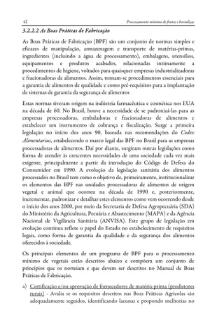 Processamento mínimo de frutas e hortaliças42
3.2.2.2 As Boas Práticas de Fabricação
As Boas Práticas de Fabricação (BPF) são um conjunto de normas simples e
eficazes de manipulação, armazenagem e transporte de matérias-primas,
ingredientes (incluindo a água de processamento), embalagens, utensílios,
equipamentos e produtos acabados, relacionadas intimamente a
procedimentos de higiene, voltados para quaisquer empresas industrializadoras
e fracionadoras de alimentos. Assim, tornam-se procedimentos essenciais para
a garantia de alimentos de qualidade e como pré-requisitos para a implantação
de sistemas de garantia da segurança de alimentos
Estas normas tiveram origem na indústria farmacêutica e cosmética nos EUA
na década de 60. No Brasil, houve a necessidade de se padronizá-las para as
empresas processadoras, embaladoras e fracionadoras de alimentos e
estabelecer um instrumento de cobrança e fiscalização. Surge a primeira
legislação no início dos anos 90, baseada nas recomendações do Codex
Alimentarius, estabelecendo o marco legal das BPF no Brasil para as empresas
processadoras de alimentos. Daí por diante, surgiram outras legislações como
forma de atender às crescentes necessidades de uma sociedade cada vez mais
exigente, principalmente a partir da introdução do Código de Defesa do
Consumidor em 1990. A evolução da legislação sanitária dos alimentos
processados no Brasil tem como o objetivo de, primeiramente, institucionalizar
os elementos das BPF nas unidades processadoras de alimentos de origem
vegetal e animal que ocorreu na década de 1990 e, posteriormente,
incrementar, padronizar e detalhar estes elementos como vem ocorrendo desde
o início dos anos 2000, por meio da Secretaria de Defesa Agropecuária (SDA)
do Ministério da Agricultura, Pecuária e Abastecimento (MAPA) e da Agência
Nacional de Vigilância Sanitária (ANVISA). Este grupo de legislação em
evolução contínua reflete o papel do Estado no estabelecimento de requisitos
legais, como forma de garantia da qualidade e da segurança dos alimentos
oferecidos à sociedade.
Os principais elementos de um programa de BPF para o processamento
mínimo de vegetais estão descritos abaixo e compõem um conjunto de
princípios que os norteiam e que devem ser descritos no Manual de Boas
Práticas de Fabricação.
a) Certificação e/ou aprovação de fornecedores de matéria-prima (produtores
rurais) - Avalia se os requisitos descritos nas Boas Práticas Agrícolas são
adequadamente seguidos, identificando lacunas e propondo melhorias no
 