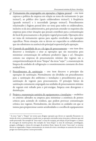 Processamento mínimo de frutas e hortaliças44
g) Treinamento dos empregados em operações e higiene pessoal – este item
expressa a política da empresa em relação ao tema do treinamento (o que
treinar?), ao público alvo (quais colaboradores treinar?), à freqüência
(quando treinar?) e à necessidade (porque treinar?). Procedimentos
relacionados à higiene pessoal deve ser tema para todos os colaboradores,
inclusive os da área administrativa, pois precisam entender os requisitos das
empresas para evitar situações que possam contribuir para a contaminação
do local de processamento e do próprio vegetal processado. Operações deve
ser tema de treinamento apenas para aqueles envolvidos nas operações
específicas. Nesta situação, não se devem ser esquecidos os colaboradores
que são substitutos na ausência do principal responsável pela operação.
h) Controle da qualidade do ar e da água de processamento – este item deve
descrever a instalações e citar as operações que são necessárias para
minimizar contaminação do ambiente produtivo (água e ar). Situações
comuns nas empresas de processamento mínimo dos vegetais são a
compartimentalização de áreas “limpas” das áreas “sujas”3
, a manutenção da
limpeza de unidades de refrigeração e o monitoramento constante do cloro
residual livre.
i) Procedimentos de sanitização – este item descreve o princípio das
operações de sanitização. Normalmente são divididas em procedimentos
para a sanitização dos ambientes e instalações e procedimentos para a
sanitização de vegetais para processamento. O princípio básico da
sanitização comumente empregada nas unidades de processamento mínimo
de vegetais está voltado para o pré-enxágue, limpeza com detergentes e
desinfecção;
j) Projeto e manutenção sanitária de equipamentos e instalações – estabelece
os critérios adotados na empresa para minimizar a existência de pontos
críticos para acúmulo de resíduos, que podem provocar contaminação
crônica nos vegetais. Normalmente, são descritos os cuidados em que se
tomou para proporcionar cantos arredondados e a escolha de equipamentos
3
As áreas “sujas” e “limpas” são termos para designar operações que devem ser separadas fisicamente no
intuito de evitar a contaminação cruzada entre as operações executadas nestas áreas para o alimento que está
sendo processado. São exemplo de “áreas sujas” as áreas de recepção, pré-seleção, de pré-lavagem e a câmara
de estocagem de matérias-primas. São exemplos de “áreas limpas” as áreas de sanitização, centrifugação,
pesagem, embalagem e câmara de estocagem de produtos finais. Apesar do termo “áreas sujas”, as mesmas
devem ser organizadas e limpas continuamente, no intuito de evitar a introdução ou aumento dos níveis de
perigos nas matérias-primas a serem processadas.
 