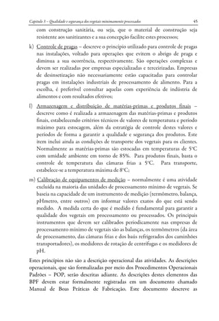 Capitulo 3 – Qualidade e segurança dos vegetais minimamente processados 45
com construção sanitária, ou seja, que o material de construção seja
resistente aos sanitizantes e a sua concepção facilite estes processos;
k) Controle de pragas – descreve o princípio utilizado para controle de pragas
nas instalações, voltado para operações que evitem o abrigo de praga e
diminua a sua ocorrência, respectivamente. São operações complexas e
devem ser realizadas por empresas especializadas e terceirizadas. Empresas
de desinsetização não necessariamente estão capacitadas para controlar
pragas em instalações industriais de processamento de alimento. Para a
escolha, é preferível consultar aquelas com experiência de indústria de
alimentos e com resultados efetivos;
l) Armazenagem e distribuição de matérias-primas e produtos finais –
descreve como é realizada a armazenagem das matérias-primas e produtos
finais, estabelecendo critérios técnicos de valores de temperatura e período
máximo para estocagem, além da estratégia de controle destes valores e
períodos de forma a garantir a qualidade e segurança dos produtos. Este
item inclui ainda as condições de transporte dos vegetais para os clientes.
Normalmente as matérias-primas são estocadas em temperaturas de 5o
C
com umidade ambiente em torno de 85%. Para produtos finais, basta o
controle de temperatura das câmaras frias a 5o
C. Para transporte,
estabelece-se a temperatura máxima de 8o
C;
m) Calibração de equipamentos de medição – normalmente é uma atividade
excluída na maioria das unidades de processamento mínimo de vegetais. Se
baseia na capacidade de um instrumento de medição (termômetro, balança,
pHmetro, entre outros) em informar valores exatos do que está sendo
medido. A medida certa do que é medido é fundamental para garantir a
qualidade dos vegetais em processamento ou processados. Os principais
instrumentos que devem ser calibrados periodicamente nas empresas de
processamento mínimo de vegetais são as balanças, os termômetros (da área
de processamento, das câmaras frias e dos baús refrigerados dos caminhões
transportadores), os medidores de rotação de centrífugas e os medidores de
pH.
Estes princípios não são a descrição operacional das atividades. As descrições
operacionais, que são formalizadas por meio dos Procedimentos Operacionais
Padrões – POP, serão descritas adiante. As descrições destes elementos das
BPF devem estar formalmente registradas em um documento chamado
Manual de Boas Práticas de Fabricação. Este documento descreve as
 