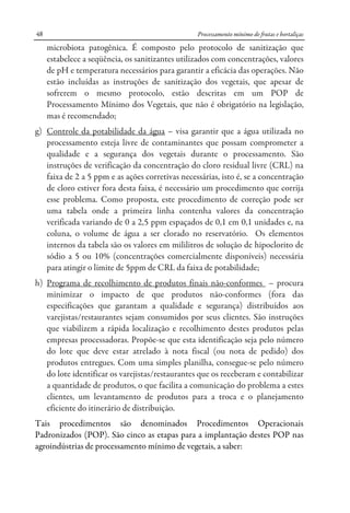 Processamento mínimo de frutas e hortaliças48
microbiota patogênica. É composto pelo protocolo de sanitização que
estabelece a seqüência, os sanitizantes utilizados com concentrações, valores
de pH e temperatura necessários para garantir a eficácia das operações. Não
estão incluídas as instruções de sanitização dos vegetais, que apesar de
sofrerem o mesmo protocolo, estão descritas em um POP de
Processamento Mínimo dos Vegetais, que não é obrigatório na legislação,
mas é recomendado;
g) Controle da potabilidade da água – visa garantir que a água utilizada no
processamento esteja livre de contaminantes que possam comprometer a
qualidade e a segurança dos vegetais durante o processamento. São
instruções de verificação da concentração do cloro residual livre (CRL) na
faixa de 2 a 5 ppm e as ações corretivas necessárias, isto é, se a concentração
de cloro estiver fora desta faixa, é necessário um procedimento que corrija
esse problema. Como proposta, este procedimento de correção pode ser
uma tabela onde a primeira linha contenha valores da concentração
verificada variando de 0 a 2,5 ppm espaçados de 0,1 em 0,1 unidades e, na
coluna, o volume de água a ser clorado no reservatório. Os elementos
internos da tabela são os valores em mililitros de solução de hipoclorito de
sódio a 5 ou 10% (concentrações comercialmente disponíveis) necessária
para atingir o limite de 5ppm de CRL da faixa de potabilidade;
h) Programa de recolhimento de produtos finais não-conformes – procura
minimizar o impacto de que produtos não-conformes (fora das
especificações que garantam a qualidade e segurança) distribuídos aos
varejistas/restaurantes sejam consumidos por seus clientes. São instruções
que viabilizem a rápida localização e recolhimento destes produtos pelas
empresas processadoras. Propõe-se que esta identificação seja pelo número
do lote que deve estar atrelado à nota fiscal (ou nota de pedido) dos
produtos entregues. Com uma simples planilha, consegue-se pelo número
do lote identificar os varejistas/restaurantes que os receberam e contabilizar
a quantidade de produtos, o que facilita a comunicação do problema a estes
clientes, um levantamento de produtos para a troca e o planejamento
eficiente do itinerário de distribuição.
Tais procedimentos são denominados Procedimentos Operacionais
Padronizados (POP). São cinco as etapas para a implantação destes POP nas
agroindústrias de processamento mínimo de vegetais, a saber:
 