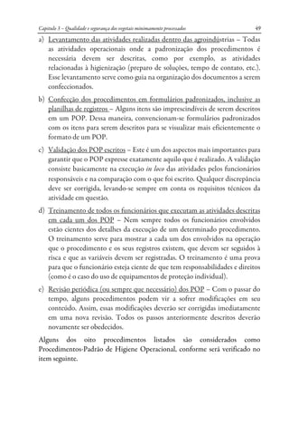 Capitulo 3 – Qualidade e segurança dos vegetais minimamente processados 49
a) Levantamento das atividades realizadas dentro das agroindústrias – Todas
as atividades operacionais onde a padronização dos procedimentos é
necessária devem ser descritas, como por exemplo, as atividades
relacionadas à higienização (preparo de soluções, tempo de contato, etc.).
Esse levantamento serve como guia na organização dos documentos a serem
confeccionados.
b) Confecção dos procedimentos em formulários padronizados, inclusive as
planilhas de registros – Alguns itens são imprescindíveis de serem descritos
em um POP. Dessa maneira, convencionam-se formulários padronizados
com os itens para serem descritos para se visualizar mais eficientemente o
formato de um POP.
c) Validação dos POP escritos – Este é um dos aspectos mais importantes para
garantir que o POP expresse exatamente aquilo que é realizado. A validação
consiste basicamente na execução in loco das atividades pelos funcionários
responsáveis e na comparação com o que foi escrito. Qualquer discrepância
deve ser corrigida, levando-se sempre em conta os requisitos técnicos da
atividade em questão.
d) Treinamento de todos os funcionários que executam as atividades descritas
em cada um dos POP – Nem sempre todos os funcionários envolvidos
estão cientes dos detalhes da execução de um determinado procedimento.
O treinamento serve para mostrar a cada um dos envolvidos na operação
que o procedimento e os seus registros existem, que devem ser seguidos à
risca e que as variáveis devem ser registradas. O treinamento é uma prova
para que o funcionário esteja ciente de que tem responsabilidades e direitos
(como é o caso do uso de equipamentos de proteção individual).
e) Revisão periódica (ou sempre que necessário) dos POP – Com o passar do
tempo, alguns procedimentos podem vir a sofrer modificações em seu
conteúdo. Assim, essas modificações deverão ser corrigidas imediatamente
em uma nova revisão. Todos os passos anteriormente descritos deverão
novamente ser obedecidos.
Alguns dos oito procedimentos listados são considerados como
Procedimentos-Padrão de Higiene Operacional, conforme será verificado no
item seguinte.
 