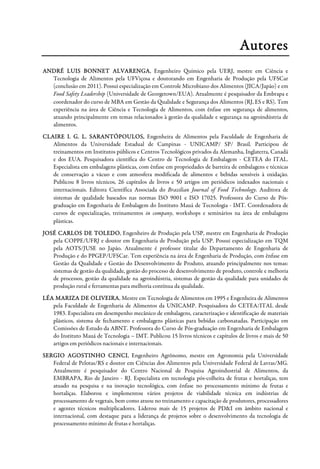 Autores
ANDRÉ LUIS BONNET ALVARENGA, Engenheiro Químico pela UERJ, mestre em Ciência e
Tecnologia de Alimentos pela UFViçosa e doutorando em Engenharia de Produção pela UFSCar
(conclusão em 2011). Possui especialização em Controle Microbiano dos Alimentos (JICA/Japão) e em
Food Safety Leadership (Universidade de Georgetown/EUA). Atualmente é pesquisador da Embrapa e
coordenador do curso de MBA em Gestão da Qualidade e Segurança dos Alimentos (RJ, ES e RS). Tem
experiência na área de Ciência e Tecnologia de Alimentos, com ênfase em segurança de alimentos,
atuando principalmente em temas relacionados à gestão da qualidade e segurança na agroindústria de
alimentos.
CLAIRE I. G. L. SARANTÓPOULOS, Engenheira de Alimentos pela Faculdade de Engenharia de
Alimentos da Universidade Estadual de Campinas - UNICAMP/ SP/ Brasil. Participou de
treinamentos em Institutos públicos e Centros Tecnológicos privados da Alemanha, Inglaterra, Canadá
e dos EUA. Pesquisadora científica do Centro de Tecnologia de Embalagem - CETEA do ITAL.
Especialista em embalagens plásticas, com ênfase em propriedades de barreira de embalagens e técnicas
de conservação a vácuo e com atmosfera modificada de alimentos e bebidas sensíveis à oxidação.
Publicou 8 livros técnicos, 26 capítulos de livros e 50 artigos em periódicos indexados nacionais e
internacionais. Editora Científica Associada do Brazilian Journal of Food Technology. Auditora de
sistemas de qualidade baseados nas normas ISO 9001 e ISO 17025. Professora do Curso de Pós-
graduação em Engenharia de Embalagem do Instituto Mauá de Tecnologia - IMT. Coordenadora de
cursos de especialização, treinamentos in company, workshops e seminários na área de embalagens
plásticas.
JOSÉ CARLOS DE TOLEDO, Engenheiro de Produção pela USP, mestre em Engenharia de Produção
pela COPPE/UFRJ e doutor em Engenharia de Produção pela USP. Possui especialização em TQM
pela AOTS/JUSE no Japão. Atualmente é professor titular do Departamento de Engenharia de
Produção e do PPGEP/UFSCar. Tem experiência na área de Engenharia de Produção, com ênfase em
Gestão da Qualidade e Gestão do Desenvolvimento de Produto, atuando principalmente nos temas:
sistemas de gestão da qualidade, gestão do processo de desenvolvimento de produto, controle e melhoria
de processos, gestão da qualidade na agroindústria, sistemas de gestão da qualidade para unidades de
produção rural e ferramentas para melhoria contínua da qualidade.
LÉA MARIZA DE OLIVEIRA, Mestre em Tecnologia de Alimentos em 1995 e Engenheira de Alimentos
pela Faculdade de Engenharia de Alimentos da UNICAMP. Pesquisadora do CETEA/ITAL desde
1983. Especialista em desempenho mecânico de embalagens, caracterização e identificação de materiais
plásticos, sistema de fechamento e embalagens plásticas para bebidas carbonatadas. Participação em
Comissões de Estudo da ABNT. Professora do Curso de Pós-graduação em Engenharia de Embalagem
do Instituto Mauá de Tecnologia – IMT. Publicou 15 livros técnicos e capítulos de livros e mais de 50
artigos em periódicos nacionais e internacionais.
SERGIO AGOSTINHO CENCI, Engenheiro Agrônomo, mestre em Agronomia pela Universidade
Federal de Pelotas/RS e doutor em Ciências dos Alimentos pela Universidade Federal de Lavras/MG.
Atualmente é pesquisador do Centro Nacional de Pesquisa Agroindustrial de Alimentos, da
EMBRAPA, Rio de Janeiro - RJ. Especialista em tecnologia pós-colheita de frutas e hortaliças, tem
atuado na pesquisa e na inovação tecnológica, com ênfase no processamento mínimo de frutas e
hortaliças. Elaborou e implementou vários projetos de viabilidade técnica em indústrias de
processamento de vegetais, bem como atuou no treinamento e capacitação de produtores, processadores
e agentes técnicos multiplicadores. Liderou mais de 15 projetos de PD&I em âmbito nacional e
internacional, com destaque para a liderança de projetos sobre o desenvolvimento da tecnologia de
processamento mínimo de frutas e hortaliças.
 