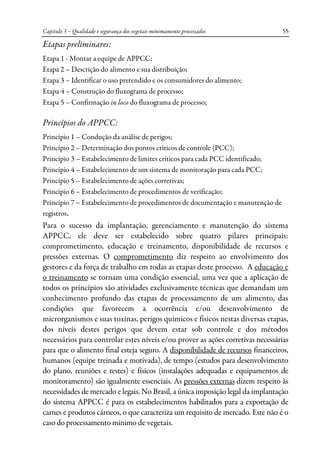 Capitulo 3 – Qualidade e segurança dos vegetais minimamente processados 55
Etapas preliminares:
Etapa 1 - Montar a equipe de APPCC;
Etapa 2 – Descrição do alimento e sua distribuição;
Etapa 3 – Identificar o uso pretendido e os consumidores do alimento;
Etapa 4 – Construção do fluxograma de processo;
Etapa 5 – Confirmação in loco do fluxograma de processo;
Princípios do APPCC:
Princípio 1 – Condução da análise de perigos;
Princípio 2 – Determinação dos pontos críticos de controle (PCC);
Princípio 3 – Estabelecimento de limites críticos para cada PCC identificado;
Princípio 4 – Estabelecimento de um sistema de monitoração para cada PCC;
Princípio 5 – Estabelecimento de ações corretivas;
Princípio 6 – Estabelecimento de procedimentos de verificação;
Princípio 7 – Estabelecimento de procedimentos de documentação e manutenção de
registros.
Para o sucesso da implantação, gerenciamento e manutenção do sistema
APPCC, ele deve ser estabelecido sobre quatro pilares principais:
comprometimento, educação e treinamento, disponibilidade de recursos e
pressões externas. O comprometimento diz respeito ao envolvimento dos
gestores e da força de trabalho em todas as etapas deste processo. A educação e
o treinamento se tornam uma condição essencial, uma vez que a aplicação de
todos os princípios são atividades exclusivamente técnicas que demandam um
conhecimento profundo das etapas de processamento de um alimento, das
condições que favorecem a ocorrência e/ou desenvolvimento de
microrganismos e suas toxinas, perigos químicos e físicos nestas diversas etapas,
dos níveis destes perigos que devem estar sob controle e dos métodos
necessários para controlar estes níveis e/ou prover as ações corretivas necessárias
para que o alimento final esteja seguro. A disponibilidade de recursos financeiros,
humanos (equipe treinada e motivada), de tempo (estudos para desenvolvimento
do plano, reuniões e testes) e físicos (instalações adequadas e equipamentos de
monitoramento) são igualmente essenciais. As pressões externas dizem respeito às
necessidades de mercado e legais. No Brasil, a única imposição legal da implantação
do sistema APPCC é para os estabelecimentos habilitados para a exportação de
carnes e produtos cárneos, o que caracteriza um requisito de mercado. Este não é o
caso do processamento mínimo de vegetais.
 