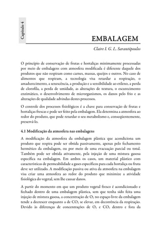 Capítulo4
EMBALAGEM
Claire I. G. L. Sarantópoulos
O princípio de conservação de frutas e hortaliças minimamente processadas
por meio de embalagens com atmosfera modificada é diferente daquele dos
produtos que não respiram como carnes, massas, queijos e outros. No caso de
alimentos que respiram, a tecnologia visa retardar a respiração, o
amadurecimento, a senescência, a produção e a sensibilidade ao etileno, a perda
de clorofila, a perda de umidade, as alterações de textura, o escurecimento
enzimático, o desenvolvimento de microrganismos, os danos pelo frio e as
alterações de qualidade advindas destes processos.
O controle dos processos fisiológicos é a chave para conservação de frutas e
hortaliças frescas e pode ser feito pela embalagem. Ela determina a atmosfera ao
redor do produto, que pode retardar o seu metabolismo e, conseqüentemente,
preservá-lo.
4.1 Modificação da atmosfera nas embalagens
A modificação da atmosfera da embalagem plástica que acondiciona um
produto que respira pode ser obtida passivamente, apenas pelo fechamento
hermético da embalagem, ou por meio de uma evacuação parcial ou total.
Também pode ser obtida ativamente, pela injeção de uma mistura gasosa
específica na embalagem. Em ambos os casos, um material plástico com
características de permeabilidade a gases específicos para cada hortaliça ou fruta
deve ser utilizado. A modificação passiva ou ativa da atmosfera na embalagem
visa criar uma atmosfera ao redor do produto que minimize a atividade
fisiológica do vegetal, sem lhe causar danos.
A partir do momento em que um produto vegetal fresco é acondicionado e
fechado dentro de uma embalagem plástica, sem que tenha sido feita uma
injeção de mistura gasosa, a concentração de O2 no espaço-livre da embalagem
tende a decrescer enquanto a de CO2 se elevar, em decorrência da respiração.
Devido às diferenças de concentrações de O2 e CO2 dentro e fora da
 