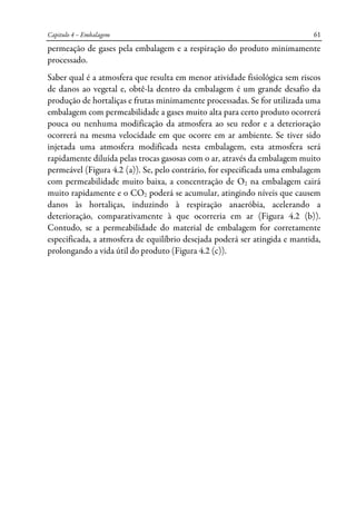 Capitulo 4 – Embalagem 61
permeação de gases pela embalagem e a respiração do produto minimamente
processado.
Saber qual é a atmosfera que resulta em menor atividade fisiológica sem riscos
de danos ao vegetal e, obtê-la dentro da embalagem é um grande desafio da
produção de hortaliças e frutas minimamente processadas. Se for utilizada uma
embalagem com permeabilidade a gases muito alta para certo produto ocorrerá
pouca ou nenhuma modificação da atmosfera ao seu redor e a deterioração
ocorrerá na mesma velocidade em que ocorre em ar ambiente. Se tiver sido
injetada uma atmosfera modificada nesta embalagem, esta atmosfera será
rapidamente diluída pelas trocas gasosas com o ar, através da embalagem muito
permeável (Figura 4.2 (a)). Se, pelo contrário, for especificada uma embalagem
com permeabilidade muito baixa, a concentração de O2 na embalagem cairá
muito rapidamente e o CO2 poderá se acumular, atingindo níveis que causem
danos às hortaliças, induzindo à respiração anaeróbia, acelerando a
deterioração, comparativamente à que ocorreria em ar (Figura 4.2 (b)).
Contudo, se a permeabilidade do material de embalagem for corretamente
especificada, a atmosfera de equilíbrio desejada poderá ser atingida e mantida,
prolongando a vida útil do produto (Figura 4.2 (c)).
 