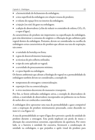 Capitulo 4 – Embalagem 63
• a hermeticidade do fechamento da embalagem;
• a área superficial da embalagem em relação à massa de produto;
• o volume do espaço-livre no interior da embalagem;
• a injeção (ou não) de gases na embalagem;
• a adição de absorvedores (a fim de reduzir os conteúdos de etileno, CO2, O2
e vapor d’água).
As características do produto são importantes na especificação da embalagem,
pois irão determinar o consumo de oxigênio e a liberação de gás carbônico pelo
vegetal dentro da embalagem. Portanto, devem ser consideradas na escolha da
embalagem certas características do produto que afetam sua taxa de respiração,
tais como:
• a variedade da hortaliça ou fruta;
• o grau de desenvolvimento/maturação;
• as técnicas de pós-colheita utilizadas;
• o tipo de corte aplicado ao vegetal;
• a severidade do processamento mínimo;
• e o peso líquido na embalagem.
Os fatores ambientais que afetam a fisiologia do vegetal ou a permeabilidade da
embalagem também devem ser considerados, a exemplo de:
• temperatura de estocagem e comercialização;
• exposição à luz na comercialização;
• o stress mecânico decorrente do manuseio e transporte.
Por fim, se forem utilizadas embalagens ativas, a exemplo de absorvedores de
etileno, a reatividade de absorvedores incorporados em polímeros ou na forma
de saches deve ser conhecida e controlada.
A embalagem deve apresentar uma taxa de permeabilidade a gases compatível
com a respiração do produto minimamente processado, como discutido no
item 4.1 e na Figura 4.2
A taxa de permeabilidade ao vapor d’água deve prevenir a perda de umidade do
produto durante a estocagem. Esta perda implicará em perda de massa e
alteração das características sensoriais, especialmente da aparência. Por outro
lado, se a barreira à umidade for excessiva, favorecerá a condensação de
umidade na embalagem, o que prejudica o apelo visual do produto para
 