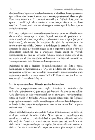 Processamento mínimo de frutas e hortaliças72
desejada. Como o processo envolve duas etapas, a velocidade dos equipamentos
que utilizam esta técnica é menor que a dos equipamentos de fluxo de gás.
Entretanto, como o ar é totalmente removido, a eficiência deste processo
quanto à modificação da atmosfera é maior comparativamente ao fluxo
contínuo. Pode-se obter um teor de oxigênio menor que 1 %, logo após o
acondicionamento.
Diferentes equipamentos são usados comercialmente para a modificação ativa
da atmosfera, sendo que a opção depende do tipo de produto a ser
acondicionado, da apresentação desejada, do mercado a ser atingido (varejo ou
institucional), do volume de produção, do nível de automação e do
investimento pretendido. Quando a modificação da atmosfera é feita pela
aplicação de vácuo e, posterior injeção de ar é importante avaliar o nível de
desidratação superficial que a evacuação poderá causar no vegetal.
Especialmente no caso de hortaliças folhosas, produto muito sensível ao
murchamento, deve-se considerar as diferentes tecnologias de aplicação de
vácuo apresentadas pelos fabricantes de equipamentos.
Recomenda-se que a operação de acondicionamento seja feita a baixas
temperaturas, preferencialmente a 5ºC, dos produtos pré-resfriados a esta
temperatura. Após o envase, o produto embalado deve ser armazenado o mais
rapidamente possível, a temperaturas de 0 a 1º C para evitar problemas de
condensação dentro da embalagem.
5.1 Equipamentos de modificação passiva da atmosfera
Estes são os equipamentos mais simples disponíveis no mercado e são
utilizados, principalmente, para sacos pré-formados do tipo quatro soldas.
Uma alternativa ao saco convencional são as embalagens auto-sustentáveis
(stand up pouch) pré-formadas. O uso de bandejas, potes e copos pré-formados
exige equipamentos com moldes específicos para o desenho de embalagem a ser
utilizado. Assim, trata-se de equipamentos mais caros e menos flexíveis que as
termosseladoras de saco.
Após o acondicionamento do produto é feita a termossoldagem de topo, em
geral por meio de impulso elétrico. Neste tipo de termossoldagem os
mordentes estão frios no início do ciclo de selagem. Fitas metálicas (resistências
elétricas) são fixadas em ambos ou em apenas um dos mordentes de
fechamento e são percorridas por um impulso elétrico quando os mordentes se
fecham. O calor é então transferido para o material plástico que se funde,
 