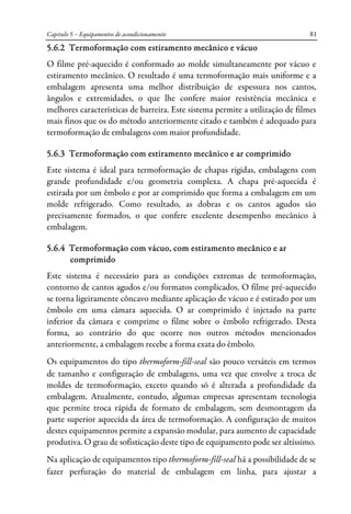 Capitulo 5 – Equipamentos de acondicionamento 81
5.6.2 Termoformação com estiramento mecânico e vácuo
O filme pré-aquecido é conformado ao molde simultaneamente por vácuo e
estiramento mecânico. O resultado é uma termoformação mais uniforme e a
embalagem apresenta uma melhor distribuição de espessura nos cantos,
ângulos e extremidades, o que lhe confere maior resistência mecânica e
melhores características de barreira. Este sistema permite a utilização de filmes
mais finos que os do método anteriormente citado e também é adequado para
termoformação de embalagens com maior profundidade.
5.6.3 Termoformação com estiramento mecânico e ar comprimido
Este sistema é ideal para termoformação de chapas rígidas, embalagens com
grande profundidade e/ou geometria complexa. A chapa pré-aquecida é
estirada por um êmbolo e por ar comprimido que forma a embalagem em um
molde refrigerado. Como resultado, as dobras e os cantos agudos são
precisamente formados, o que confere excelente desempenho mecânico à
embalagem.
5.6.4 Termoformação com vácuo, com estiramento mecânico e ar
comprimido
Este sistema é necessário para as condições extremas de termoformação,
contorno de cantos agudos e/ou formatos complicados. O filme pré-aquecido
se torna ligeiramente côncavo mediante aplicação de vácuo e é estirado por um
êmbolo em uma câmara aquecida. O ar comprimido é injetado na parte
inferior da câmara e comprime o filme sobre o êmbolo refrigerado. Desta
forma, ao contrário do que ocorre nos outros métodos mencionados
anteriormente, a embalagem recebe a forma exata do êmbolo.
Os equipamentos do tipo thermoform-fill-seal são pouco versáteis em termos
de tamanho e configuração de embalagens, uma vez que envolve a troca de
moldes de termoformação, exceto quando só é alterada a profundidade da
embalagem. Atualmente, contudo, algumas empresas apresentam tecnologia
que permite troca rápida de formato de embalagem, sem desmontagem da
parte superior aquecida da área de termoformação. A configuração de muitos
destes equipamentos permite a expansão modular, para aumento de capacidade
produtiva. O grau de sofisticação deste tipo de equipamento pode ser altíssimo.
Na aplicação de equipamentos tipo thermoform-fill-seal há a possibilidade de se
fazer perfuração do material de embalagem em linha, para ajustar a
 
