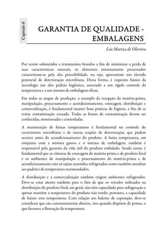 Capítulo6
GARANTIA DE QUALIDADE -
EMBALAGENS
Léa Mariza de Oliveira
Por serem submetidos a tratamentos brandos a fim de minimizar a perda de
suas características naturais, os alimentos minimamente processados
caracterizam-se pela alta perecibilidade, ou seja, apresentam um elevado
potencial de deterioração microbiana. Desta forma, é requisito básico da
tecnologia um alto padrão higiênico, associado a um rígido controle da
temperatura e a um sistema de embalagem eficaz.
Em todas as etapas de produção, a exemplo da recepção da matéria-prima,
manipulação, processamento e acondicionamento, estocagem, distribuição e
comercialização, é fundamental manter boas práticas de higiene, a fim de se
evitar contaminação cruzada. Todas as fontes de contaminação devem ser
conhecidas, monitoradas e controladas.
A manutenção de baixas temperaturas é fundamental no controle do
crescimento microbiano e de outras reações de deterioração, que podem
ocorrer antes do acondicionamento do produto. A baixa temperatura, em
conjunto com a mistura gasosa e o sistema de embalagem, também é
responsável pela garantia da vida útil do produto embalado. Sendo assim, é
fundamental que as câmaras de estocagem de matéria-prima e de produto final
e os ambientes de manipulação e processamento da matéria-prima e de
acondicionamento não só sejam mantidos refrigerados como também atendam
aos padrões de temperatura recomendados.
A distribuição e a comercialização também exigem ambientes refrigerados.
Deve-se estar atento também para o fato de que os veículos utilizados na
distribuição do produto final, em geral, não têm capacidade para refrigeração e
apenas mantêm a temperatura do produto não tendo, portanto, a capacidade
de baixar esta temperatura. Com relação aos balcões de exposição, deve-se
considerar que são constantemente abertos, isto quando dispõem de portas, o
que favorece a flutuação da temperatura.
 