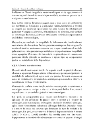 Capitulo 6 – Garantia de qualidade - embalagens 89
Problemas de falta de integridade na termossoldagem, via de regra, devem-se à
contaminação da área de fechamento por umidade, resíduos de produto ou a
equipamentos mal ajustados.
Para melhor controle da termossoldagem, deve-se estar atento ao alinhamento
dos mordentes de fechamento e às condições (tempo, temperatura e pressão)
de selagem, que devem ser especificadas para cada material de embalagem em
particular. Variações na estrutura, principalmente na espessura, mas também
de composição do plástico, aditivação e tratamento superficial comprometem a
qualidade da termossoldagem.
Os ensaios para avaliação da integridade do fechamento são classificados em
destrutivos e não-destrutivos. Ambos apresentam vantagens e desvantagens. Os
ensaios destrutivos costumam consumir um tempo considerado demasiado
pelas empresas e não permitem que embalagens com problemas de integridade
sejam segregadas. Os ensaios não-destrutivos, em geral, têm custo elevado, mas
permitem rápida obtenção de resultados, e alguns tipos de equipamentos
podem ser instalados na linha de produção.
6.3.1.1 Ensaios não-destrutivos
O ensaio não-destrutivo mais simples é a inspeção visual, na qual, inicialmente,
observa-se a presença de rugas, vincos, bolhas etc., que possam comprometer a
qualidade do fechamento. A seguir, uma leve pressão, de forma a não causar
danos ao produto, deve ser exercida na embalagem, procurando-se observar a
ocorrência de perda de pressão interna.
Outro ensaio, também muito simples, consiste em comprimir, manualmente, a
embalagem submersa em água e observar a liberação de bolhas. Este ensaio é
capaz de detectar apenas falhas grosseiras na termossodagem.
Em geral, os equipamentos para ensaios não-destrutivos baseiam-se na
aplicação de um diferencial de pressão entre o interior e o exterior da
embalagem. Nos mais simples a embalagem é imersa em um tanque com água,
aplica-se um vácuo externo e observa-se a liberação de bolhas. O nível de vácuo
e o tempo de ensaio são variáveis que dependem do tipo de produto e de
embalagem. Em geral, quanto maior o diferencial de pressão melhor. A norma
ASTM D 3078-02 (2008) considera 622 mmHg como um alto vácuo.
Equipamentos mais sofisticados têm sensores que detectam pequena alteração
 