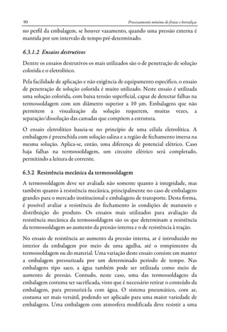 Processamento mínimo de frutas e hortaliças90
no perfil da embalagem, se houver vazamento, quando uma pressão externa é
mantida por um intervalo de tempo pré-determinado.
6.3.1.2 Ensaios destrutivos
Dentre os ensaios destrutivos os mais utilizados são o de penetração de solução
colorida e o eletrolítico.
Pela facilidade de aplicação e não exigência de equipamento específico, o ensaio
de penetração de solução colorida é muito utilizado. Neste ensaio é utilizada
uma solução colorida, com baixa tensão superficial, capaz de detectar falhas na
termossoldagem com um diâmetro superior a 10 μm. Embalagens que não
permitem a visualização da solução requerem, muitas vezes, a
separação/dissolução das camadas que compõem a estrutura.
O ensaio eletrolítico baseia-se no princípio de uma célula eletrolítica. A
embalagem é preenchida com solução salina e a região de fechamento imersa na
mesma solução. Aplica-se, então, uma diferença de potencial elétrico. Caso
haja falhas na termossoldagem, um circuito elétrico será completado,
permitindo a leitura de corrente.
6.3.2 Resistência mecânica da termossoldagem
A termossoldagem deve ser avaliada não somente quanto à integridade, mas
também quanto à resistência mecânica, principalmente no caso de embalagens
grandes para o mercado institucional e embalagens de transporte. Desta forma,
é possível avaliar a resistência do fechamento às condições de manuseio e
distribuição do produto. Os ensaios mais utilizados para avaliação da
resistência mecânica da termossoldagem são os que determinam a resistência
da termossoldagem ao aumento da pressão interna e o de resistência à tração.
No ensaio de resistência ao aumento da pressão interna, ar é introduzido no
interior da embalagem por meio de uma agulha, até o rompimento da
termossoldagem ou do material. Uma variação deste ensaio consiste em manter
a embalagem pressurizada por um determinado período de tempo. Nas
embalagens tipo saco, a água também pode ser utilizada como meio de
aumento de pressão. Contudo, neste caso, uma das termossoldagens da
embalagem costuma ser sacrificada, visto que é necessário retirar o conteúdo da
embalagem, para pressurizá-la com água. O sistema pneumático, com ar,
costuma ser mais versátil, podendo ser aplicado para uma maior variedade de
embalagens. Uma embalagem com atmosfera modificada deve resistir a uma
 