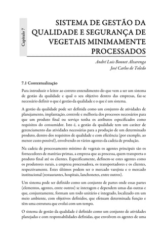 Capítulo7 SISTEMA DE GESTÃO DA
QUALIDADE E SEGURANÇA DE
VEGETAIS MINIMAMENTE
PROCESSADOS
André Luis Bonnet Alvarenga
José Carlos de Toledo
7.1 Contextualização
Para introduzir o leitor ao correto entendimento do que vem a ser um sistema
de gestão da qualidade e qual o seu objetivo dentro das empresas, faz-se
necessário definir o que é gestão da qualidade e o que é um sistema.
A gestão da qualidade pode ser definida como um conjunto de atividades de
planejamento, implantação, controle e melhoria dos processos necessários para
que um produto final ou serviço tenha os atributos especificados como
requisitos do consumidor. Isto é, a gestão da qualidade tem um caráter de
gerenciamento das atividades necessárias para a produção de um determinado
produto, dentro dos requisitos de qualidade e com eficiência (por exemplo, ao
menor custo possível), envolvendo os vários agentes da cadeia de produção.
Na cadeia de processamento mínimo de vegetais os agentes principais são os
fornecedores de matérias-primas, a empresa que as processa, quem transporta o
produto final até os clientes. Especificamente, definem-se estes agentes como
os produtores rurais, a empresa processadora, os transportadores e os clientes,
respectivamente. Estes últimos podem ser o mercado varejista e o mercado
institucional (restaurantes, hospitais, lanchonetes, entre outros).
Um sistema pode ser definido como um conjunto de partes onde essas partes
(elementos, agentes, entre outros) se interagem e dependem umas das outras e
que, conjuntamente, formam um todo unitário e integrado, localizado em um
meio ambiente, com objetivos definidos, que efetuam determinada função e
têm uma estrutura que evolui com um tempo.
O sistema de gestão da qualidade é definido como um conjunto de atividades
planejadas e com responsabilidades definidas, que envolvem os agentes de uma
 