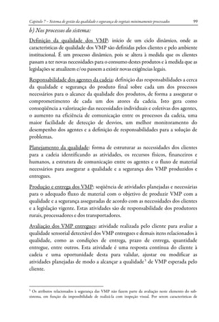 Capitulo 7 – Sistema de gestão da qualidade e segurança de vegetais minimamente processados 99
b) Nos processos do sistema:
Definição da qualidade dos VMP: início de um ciclo dinâmico, onde as
características de qualidade dos VMP são definidas pelos clientes e pelo ambiente
institucional. É um processo dinâmico, pois se altera à medida que os clientes
passam a ter novas necessidades para o consumo destes produtos e à medida que as
legislações se atualizem e/ou passem a existir novas exigências legais.
Responsabilidade dos agentes da cadeia: definição das responsabilidades a cerca
da qualidade e segurança do produto final sobre cada um dos processos
necessários para o alcance da qualidade dos produtos, de forma a assegurar o
comprometimento de cada um dos atores da cadeia. Isto gera como
conseqüência a valorização das necessidades individuais e coletivas dos agentes,
o aumento na eficiência de comunicação entre os processos da cadeia, uma
maior facilidade de detecção de desvios, um melhor monitoramento do
desempenho dos agentes e a definição de responsabilidades para a solução de
problemas.
Planejamento da qualidade: forma de estruturar as necessidades dos clientes
para a cadeia identificando as atividades, os recursos físicos, financeiros e
humanos, a estrutura de comunicação entre os agentes e o fluxo de material
necessários para assegurar a qualidade e a segurança dos VMP produzidos e
entregues.
Produção e entrega dos VMP: seqüência de atividades planejadas e necessárias
para o adequado fluxo de material com o objetivo de produzir VMP com a
qualidade e a segurança asseguradas de acordo com as necessidades dos clientes
e a legislação vigente. Estas atividades são de responsabilidade dos produtores
rurais, processadores e dos transportadores.
Avaliação dos VMP entregues: atividade realizada pelo cliente para avaliar a
qualidade sensorial detectável dos VMP entregues e demais itens relacionados à
qualidade, como as condições de entrega, prazo de entrega, quantidade
entregue, entre outros. Esta atividade é uma resposta contínua do cliente à
cadeia e uma oportunidade desta para validar, ajustar ou modificar as
atividades planejadas de modo a alcançar a qualidade5
de VMP esperada pelo
cliente.
5
Os atributos relacionados à segurança das VMP não fazem parte da avaliação neste elemento do sub-
sistema, em função da impossibilidade de realizá-la com inspeção visual. Por serem características de
 