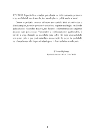 UNESCO disponibiliza a todos que, direta ou indiretamente, possuem
responsabilidades na formulação e condução da política educacional.
   Como as próprias autoras afirmam no capítulo final de reflexões e
considerações, não são poucos os desafios a superar na direção sinalizada
pelas análises realizadas. Todavia, tais desafios se tornam mais que urgentes
porque, sem professores valorizados e continuamente qualificados, o
direito a uma educação de qualidade para todos não será uma realidade
em nosso país, o que pode retardar a consecução de metas de qualidade
na educação que são imprescindíveis para o desenvolvimento do país.



                                             Vincent Defourny
                                     Representante da UNESCO no Brasil




                                     
 