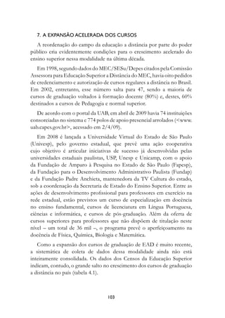 7.  A expansão acelerada dos cursos
   A reordenação do campo da educação a distância por parte do poder
público cria evidentemente condições para o crescimento acelerado do
ensino superior nessa modalidade na última década.
   Em 1998, segundo dados do MEC/SESu/Depes citados pela Comissão
Assessora para Educação Superior a Distância do MEC, havia oito pedidos
de credenciamento e autorização de cursos regulares a distância no Brasil.
Em 2002, entretanto, esse número salta para 47, sendo a maioria de
cursos de graduação voltados à formação docente (80%) e, destes, 60%
destinados a cursos de Pedagogia e normal superior.
   De acordo com o portal da UAB, em abril de 2009 havia 74 instituições
consorciadas no sistema e 774 polos de apoio presencial arrolados (www.
uab.capes.gov.br, acessado em 2/4/09).
   Em 2008 é lançada a Universidade Virtual do Estado de São Paulo
(Univesp), pelo governo estadual, que prevê uma ação cooperativa
cujo objetivo é articular iniciativas de sucesso já desenvolvidas pelas
universidades estaduais paulistas, USP, Unesp e Unicamp, com o apoio
da Fundação de Amparo à Pesquisa no Estado de São Paulo (Fapesp),
da Fundação para o Desenvolvimento Administrativo Paulista (Fundap)
e da Fundação Padre Anchieta, mantenedora da TV Cultura do estado,
sob a coordenação da Secretaria de Estado do Ensino Superior. Entre as
ações de desenvolvimento profissional para professores em exercício na
rede estadual, estão previstos um curso de especialização em docência
no ensino fundamental, cursos de licenciatura em Língua Portuguesa,
ciências e informática, e cursos de pós-graduação. Além da oferta de
cursos superiores para professores que não dispõem de titulação neste
nível – um total de 36 mil –, o programa prevê o aperfeiçoamento na
docência de Física, Química, Biologia e Matemática.
   Como a expansão dos cursos de graduação de EAD é muito recente,
a sistemática de coleta de dados dessa modalidade ainda não está
inteiramente consolidada. Os dados dos Censos da Educação Superior
indicam, contudo, o grande salto no crescimento dos cursos de graduação
a distância no país (tabela 4.1).



                                   103
 