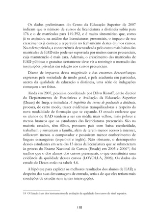 Os dados preliminares do Censo da Educação Superior de 2007
indicam que o número de cursos de licenciatura a distância subiu para
176 e o de matrículas para 149.392, e é muito sintomático que, como
já se assinalou na análise das licenciaturas presenciais, o impacto de seu
crescimento já comece a repercutir no fechamento destes últimos cursos.
Na esfera privada, a concorrência desencadeada pelo custo mais baixo das
matrículas de EAD não pode ser suportada por muitos cursos presenciais,
cuja manutenção é mais cara. Ademais, o crescimento das matrículas de
EAD públicas e gratuitas certamente deve vir a restringir o mercado das
instituições privadas em relação aos cursos presenciais.
   Diante de impactos dessa magnitude e das enormes desconfianças
expressas pela sociedade de modo geral, e pela academia em particular,
acerca da qualidade da educação a distância, uma série de indagações
começam a ser feitas.
    Ainda em 2007, pesquisa coordenada por Dilvo Ristoff, então diretor
do Departamento de Estatísticas e Avaliação da Educação Superior
(Deaes) do Inep, e intitulada A trajetória dos cursos de graduação a distância,
procura, de certo modo, trazer evidências tranquilizadoras a respeito da
nova modalidade de formação que se expande. O estudo esclarece que
os alunos de EAD tendem a ser em média mais velhos, mais pobres e
menos brancos que os estudantes das licenciaturas presenciais. São na
maioria casados, têm filhos, possuem pais com baixa escolaridade,
trabalham e sustentam a família, além de terem menor acesso à internet,
utilizarem menos o computador e possuírem menor conhecimento de
línguas estrangeiras (espanhol e inglês). Não obstante, o desempenho
desses estudantes em sete das 13 áreas da licenciatura que se submeteram
às provas do Exame Nacional de Cursos (Enade) em 2005 e 200618, foi
melhor que o dos alunos dos cursos presenciais, o que constituiria uma
evidência da qualidade desses cursos (LOYOLLA, 2008). Os dados do
estudo de Deaes estão na tabela 4.6.
   A hipótese para explicar os melhores resultados dos alunos de EAD, a
despeito das suas desvantagens de entrada, seria a de que eles teriam mais
condições de estudar sem tantas interrupções.


18	 O Enade é um dos instrumentos de avaliação da qualidade dos cursos de nível superior.



                                              110
 