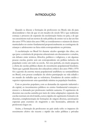 INTRODUÇÃO



   Quando se discute a formação de professores no Brasil, não dá para
desconsiderar o fato de que só em meados do século XX é que realmente
começa o processo de expansão da escolarização básica no país, e de que
seu crescimento real em termos de rede pública de ensino vai se dar em fins
dos anos 1970 e início dos anos 1980, se considerarmos o número de alunos
matriculados no ensino fundamental proporcionalmente ao contingente de
crianças e adolescentes na faixa etária correspondente ou próxima.
   A escolarização no Brasil foi durante séculos apanágio das elites, em
que pese a existência de propostas educacionais em documentos e estudos,
em debates entre teóricos, filósofos, políticos e religiosos, e em algumas
poucas escolas, porém sem um correspondente em política inclusiva da
população como um todo na escola. Até esse período, era muito pequena
a oferta de escolas públicas diante do crescimento populacional brasileiro.
Tanto que a grande discussão dos educadores críticos dos anos 1960 e 1970
foi a questão da enorme massa populacional analfabeta ou semianalfabeta
no Brasil, com poucas condições de efetiva participação na vida cidadã e
no mundo do trabalho que se sofisticava. Estudantes de ensino médio e
superior representavam uma quantidade mínima na população brasileira.
   Com as pressões populares, com as demandas da expansão industrial e
do capital, os investimentos públicos no ensino fundamental começam a
crescer e a demanda por professores também aumenta. O suprimento de
docentes nas escolas caminha por meio de várias adaptações: expansão das
escolas normais em nível médio, cursos rápidos de suprimento formativo de
docentes, complementação de formações de origens diversas, autorizações
especiais para exercício do magistério a não licenciados, admissão de
professores leigos etc.
   Assim, a formação de professores no país ainda sofre os impactos do
crescimento efetivo tão recente e rápido das redes públicas e privadas



                                    11
 
