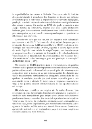 às especificidades do ensino a distância. Entretanto não há indícios
de especial atenção à articulação dos docentes no âmbito das próprias
licenciaturas para a elaboração e implementação do projeto pedagógico,
produção e revisão sistemática do material didático e acompanhamento
dos tutores e alunos. Um núcleo de EAD não pode se reduzir a uma
equipe mínima de operadores, mesmo que estes sejam professores
inclusive, pois é necessário um envolvimento mais coletivo dos docentes
para acompanhar o processo de ensino-aprendizagem e equacionar as
dificuldades que aparecem.
   A tutoria tem sido, por sua vez, um dos aspectos mais vulneráveis
na experiência de EAD. O exame de vários editais lançados para a
promoção de cursos de EAD feito por Barreto (2008) evidencia a pre-
carização das suas atividades. O tutor, segundo a autora, figura como
elo mais frágil de uma cadeia de simplificações, um desdobramen-
to do processo de esvaziamento da formação e do trabalho docente,
“não podendo ser desvinculado da aposta centrada nos materiais ditos
‘autossuficientes’ e das tecnologias para sua produção e circulação”
(BARRETO, 2008, p 925).
   Os recursos do FNDE previstos para o seu pagamento, em geral na
forma de bolsas que servem de complementação aos salários de professores,
preferencialmente das redes estaduais ou municipais, não são certamente
compatíveis com a montagem de um sistema regular de educação, que
requer financiamento permanente para assegurar a estabilidade de seus
quadros. A condição precária que está sendo expandida para a sua
contratação torna o vínculo do tutor com o programa extremamente
frágil e não permite investir sistematicamente no seu aperfeiçoamento
em serviço.
   Há ainda que considerar os estágios de formação docente. Nos
programas especiais de formação de professores em serviço, os estágios se
resolviam bem, na medida em que a própria escola em que trabalhavam os
professores-alunos constituía o locus natural de aproximação teoria-prática.
Uma vez que os cursos de graduação a distância passam a ser regulares, a
tendência é que, como os presenciais, eles recebam crescentemente alunos
egressos do ensino médio, como nas demais licenciaturas. Certamente
que atenção maior deverá ser conferida aos requerimentos de estágios nas
escolas básicas nesse novo formato.


                                    115
 