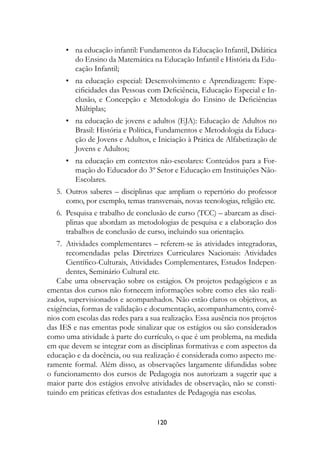 •	 na educação infantil: Fundamentos da Educação Infantil, Didática
       do Ensino da Matemática na Educação Infantil e História da Edu-
       cação Infantil;
		 •	 na educação especial: Desenvolvimento e Aprendizagem: Espe-
      cificidades das Pessoas com Deficiência, Educação Especial e In-
      clusão, e Concepção e Metodologia do Ensino de Deficiências
      Múltiplas;
		 •	 na educação de jovens e adultos (EJA): Educação de Adultos no
      Brasil: História e Política, Fundamentos e Metodologia da Educa-
      ção de Jovens e Adultos, e Iniciação à Prática de Alfabetização de
      Jovens e Adultos;
		 •	 na educação em contextos não-escolares: Conteúdos para a For-
      mação do Educador do 3º Setor e Educação em Instituições Não-
      Escolares.
	 5.	 Outros saberes – disciplinas que ampliam o repertório do professor
      como, por exemplo, temas transversais, novas tecnologias, religião etc.
	 6.	 Pesquisa e trabalho de conclusão de curso (TCC) – abarcam as disci-
      plinas que abordam as metodologias de pesquisa e a elaboração dos
      trabalhos de conclusão de curso, incluindo sua orientação.
	 7.	 Atividades complementares – referem-se às atividades integradoras,
      recomendadas pelas Diretrizes Curriculares Nacionais: Atividades
      Científico-Culturais, Atividades Complementares, Estudos Indepen-
      dentes, Seminário Cultural etc.
   Cabe uma observação sobre os estágios. Os projetos pedagógicos e as
ementas dos cursos não fornecem informações sobre como eles são reali-
zados, supervisionados e acompanhados. Não estão claros os objetivos, as
exigências, formas de validação e documentação, acompanhamento, convê-
nios com escolas das redes para a sua realização. Essa ausência nos projetos
das IES e nas ementas pode sinalizar que os estágios ou são considerados
como uma atividade à parte do currículo, o que é um problema, na medida
em que devem se integrar com as disciplinas formativas e com aspectos da
educação e da docência, ou sua realização é considerada como aspecto me-
ramente formal. Além disso, as observações largamente difundidas sobre
o funcionamento dos cursos de Pedagogia nos autorizam a sugerir que a
maior parte dos estágios envolve atividades de observação, não se consti-
tuindo em práticas efetivas dos estudantes de Pedagogia nas escolas.


                                    120
 