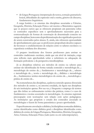 •	 de Língua Portuguesa: interpretação de textos, correção gramatical e
      lexical, dificuldades de expressão oral e escrita, gêneros do discurso,
      fundamentos linguísticos.
   A carga horária e as ementas das disciplinas associadas a Ciências,
Geografia, História, Educação Física e até mesmo a Matemática sugerem
que os poucos cursos que as oferecem propiciam um panorama sobre
os conteúdos específicos sem o aprofundamento necessário para a
contextualização de formas de construção de determinado conceito no
campo disciplinar, bem como da problematização dos significados passíveis
de serem construídos pelos alunos. E, ainda, não oferecem oportunidade
de aprofundamento para que os professores proponham desafios capazes
de favorecer o estabelecimento de relações entre os saberes escolares e a
experiência cotidiana dos discentes.
   O preparo insuficiente dos futuros professores para ensinar os
conteúdos tradicionais escolares, ainda que em nível de iniciação, exige
uma reflexão mais aprofundada sobre a suficiência ou adequação da
formação polivalente e da perspectiva interdisciplinar.
   Já as disciplinas relativas aos métodos de ensino ou saberes para
ensinar são identificadas de forma variada: conteúdo e metodologia de...;
metodologia do ensino de...; fundamentos e metodologia de..., saberes
e metodologia de..., teoria e metodologia de..., didática e metodologia
de..., fundamentos teórico-metodológicos do ensino de..., metodologia e
prática de ensino de...
   Na nomenclatura das disciplinas, a palavra conteúdo aparece dissociada
dos métodos de ensino e, na amostra estudada, ela figura nas disciplinas
de seis instituições apenas. Por sua vez, é frequente o emprego de termos
que dão ênfase ao embasamento teórico das práticas, como é o caso de
fundamentos e teorias associados às metodologias. As ementas registram
preocupação com teorizações sem relação com ações pedagógicas.
As instituições que propõem o estudo dos conteúdos associado às
metodologias o fazem de forma panorâmica e pouco aprofundada.
   Especificamente em relação a didática, há disciplinas nomeadas didática,
outras identificadas como didática geral e disciplinas identificadas como
didática do ensino de Língua Portuguesa, Matemática, História, Geografia,
Artes, Ciências, Educação Física (tudo junto ou em subcomposições).



                                    128
 