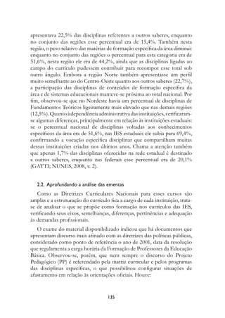 apresentava 22,5% das disciplinas referentes a outros saberes, enquanto
no conjunto das regiões esse percentual era de 15,4%. Também nesta
região, o peso relativo das matérias de formação específica da área diminui:
enquanto no conjunto das regiões o percentual para esta categoria era de
51,6%, nesta região ele era de 44,2%, ainda que as disciplinas ligadas ao
campo do currículo pudessem contribuir para recompor esse total sob
outro ângulo. Embora a região Norte também apresentasse um perfil
muito semelhante ao do Centro-Oeste quanto aos outros saberes (22,7%),
a participação das disciplinas de conteúdos de formação específica da
área e de sistemas educacionais manteve-se próxima ao total nacional. Por
fim, observou-se que no Nordeste havia um percentual de disciplinas de
Fundamentos Teóricos ligeiramente mais elevado que nas demais regiões
(12,5%). Quanto à dependência administrativa das instituições, verificaram-
se algumas diferenças, principalmente em relação às instituições estaduais:
se o percentual nacional de disciplinas voltadas aos conhecimentos
específicos da área era de 51,6%, nas IES estaduais ele subia para 69,4%,
confirmando a vocação específica disciplinar que compartilham muitas
dessas instituições criadas nos últimos anos. Chama a atenção também
que apenas 1,7% das disciplinas oferecidas na rede estadual é destinado
a outros saberes, enquanto nas federais esse percentual era de 20,1%
(GATTI; NUNES, 2008, v. 2).


   2.2.  Aprofundando a análise das ementas
   Como as Diretrizes Curriculares Nacionais para esses cursos são
amplas e a estruturação do currículo fica a cargo de cada instituição, trata-
se de analisar o que se propõe como formação nos currículos das IES,
verificando seus eixos, semelhanças, diferenças, pertinências e adequação
às demandas profissionais.
   O exame do material disponibilizado indicou que há documentos que
apresentam discurso mais afinado com as diretrizes das políticas públicas,
considerado como ponto de referência o ano de 2001, data da resolução
que regulamenta a carga horária da Formação de Professores da Educação
Básica. Observou-se, porém, que nem sempre o discurso do Projeto
Pedagógico (PP) é referendado pela matriz curricular e pelos programas
das disciplinas específicas, o que possibilitou configurar situações de
afastamento em relação às orientações oficiais. Houve:


                                    135
 