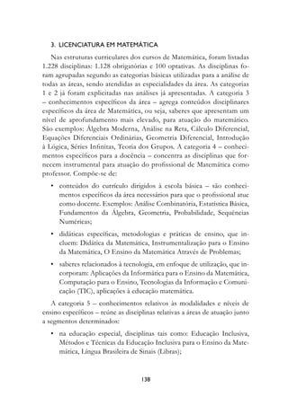 3.  Licenciatura em matemática
   Nas estruturas curriculares dos cursos de Matemática, foram listadas
1.228 disciplinas: 1.128 obrigatórias e 100 optativas. As disciplinas fo-
ram agrupadas segundo as categorias básicas utilizadas para a análise de
todas as áreas, sendo atendidas as especialidades da área. As categorias
1 e 2 já foram explicitadas nas análises já apresentadas. A categoria 3
– conhecimentos específicos da área – agrega conteúdos disciplinares
específicos da área de Matemática, ou seja, saberes que apresentam um
nível de aprofundamento mais elevado, para atuação do matemático.
São exemplos: Álgebra Moderna, Análise na Reta, Cálculo Diferencial,
Equações Diferenciais Ordinárias, Geometria Diferencial, Introdução
à Lógica, Séries Infinitas, Teoria dos Grupos. A categoria 4 – conheci-
mentos específicos para a docência – concentra as disciplinas que for-
necem instrumental para atuação do profissional de Matemática como
professor. Compõe-se de:
	 •	 conteúdos do currículo dirigidos à escola básica – são conheci-
     mentos específicos da área necessários para que o profissional atue
     como docente. Exemplos: Análise Combinatória, Estatística Básica,
     Fundamentos da Álgebra, Geometria, Probabilidade, Sequências
     Numéricas;
	 •	 didáticas específicas, metodologias e práticas de ensino, que in-
     cluem: Didática da Matemática, Instrumentalização para o Ensino
     da Matemática, O Ensino da Matemática Através de Problemas;
	 •	 saberes relacionados à tecnologia, em enfoque de utilização, que in-
     corporam: Aplicações da Informática para o Ensino da Matemática,
     Computação para o Ensino, Tecnologias da Informação e Comuni-
     cação (TIC), aplicações à educação matemática.
   A categoria 5 – conhecimentos relativos às modalidades e níveis de
ensino específicos – reúne as disciplinas relativas a áreas de atuação junto
a segmentos determinados:
	 •	 na educação especial, disciplinas tais como: Educação Inclusiva,
     Métodos e Técnicas da Educação Inclusiva para o Ensino da Mate-
     mática, Língua Brasileira de Sinais (Libras);


                                    138
 