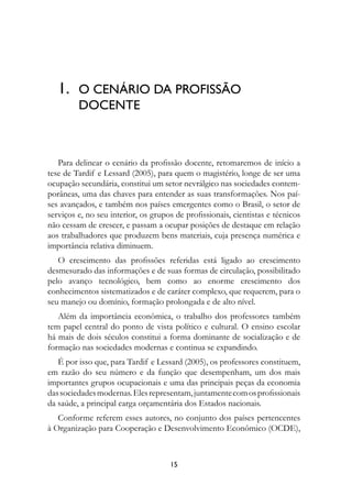 1.	 O CENÁRIO DA PROFISSÃO
         DOCENTE



   Para delinear o cenário da profissão docente, retomaremos de início a
tese de Tardif e Lessard (2005), para quem o magistério, longe de ser uma
ocupação secundária, constitui um setor nevrálgico nas sociedades contem-
porâneas, uma das chaves para entender as suas transformações. Nos paí-
ses avançados, e também nos países emergentes como o Brasil, o setor de
serviços e, no seu interior, os grupos de profissionais, cientistas e técnicos
não cessam de crescer, e passam a ocupar posições de destaque em relação
aos trabalhadores que produzem bens materiais, cuja presença numérica e
importância relativa diminuem.
   O crescimento das profissões referidas está ligado ao crescimento
desmesurado das informações e de suas formas de circulação, possibilitado
pelo avanço tecnológico, bem como ao enorme crescimento dos
conhecimentos sistematizados e de caráter complexo, que requerem, para o
seu manejo ou domínio, formação prolongada e de alto nível.
   Além da importância econômica, o trabalho dos professores também
tem papel central do ponto de vista político e cultural. O ensino escolar
há mais de dois séculos constitui a forma dominante de socialização e de
formação nas sociedades modernas e continua se expandindo.
   É por isso que, para Tardif e Lessard (2005), os professores constituem,
em razão do seu número e da função que desempenham, um dos mais
importantes grupos ocupacionais e uma das principais peças da economia
das sociedades modernas. Eles representam, juntamente com os profissionais
da saúde, a principal carga orçamentária dos Estados nacionais.
   Conforme referem esses autores, no conjunto dos países pertencentes
à Organização para Cooperação e Desenvolvimento Econômico (OCDE),



                                     15
 