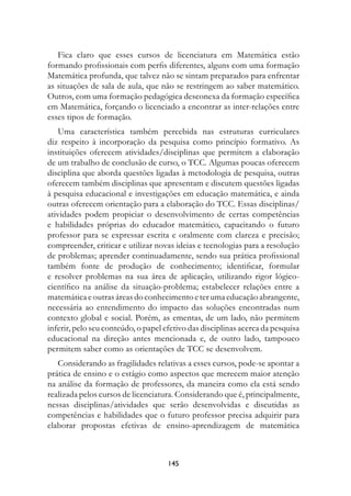 Fica claro que esses cursos de licenciatura em Matemática estão
formando profissionais com perfis diferentes, alguns com uma formação
Matemática profunda, que talvez não se sintam preparados para enfrentar
as situações de sala de aula, que não se restringem ao saber matemático.
Outros, com uma formação pedagógica desconexa da formação específica
em Matemática, forçando o licenciado a encontrar as inter-relações entre
esses tipos de formação.
   Uma característica também percebida nas estruturas curriculares
diz respeito à incorporação da pesquisa como princípio formativo. As
instituições oferecem atividades/disciplinas que permitem a elaboração
de um trabalho de conclusão de curso, o TCC. Algumas poucas oferecem
disciplina que aborda questões ligadas à metodologia de pesquisa, outras
oferecem também disciplinas que apresentam e discutem questões ligadas
à pesquisa educacional e investigações em educação matemática, e ainda
outras oferecem orientação para a elaboração do TCC. Essas disciplinas/
atividades podem propiciar o desenvolvimento de certas competências
e habilidades próprias do educador matemático, capacitando o futuro
professor para se expressar escrita e oralmente com clareza e precisão;
compreender, criticar e utilizar novas ideias e tecnologias para a resolução
de problemas; aprender continuadamente, sendo sua prática profissional
também fonte de produção de conhecimento; identificar, formular
e resolver problemas na sua área de aplicação, utilizando rigor lógico-
científico na análise da situação-problema; estabelecer relações entre a
matemática e outras áreas do conhecimento e ter uma educação abrangente,
necessária ao entendimento do impacto das soluções encontradas num
contexto global e social. Porém, as ementas, de um lado, não permitem
inferir, pelo seu conteúdo, o papel efetivo das disciplinas acerca da pesquisa
educacional na direção antes mencionada e, de outro lado, tampouco
permitem saber como as orientações de TCC se desenvolvem.
   Considerando as fragilidades relativas a esses cursos, pode-se apontar a
prática de ensino e o estágio como aspectos que merecem maior atenção
na análise da formação de professores, da maneira como ela está sendo
realizada pelos cursos de licenciatura. Considerando que é, principalmente,
nessas disciplinas/atividades que serão desenvolvidas e discutidas as
competências e habilidades que o futuro professor precisa adquirir para
elaborar propostas efetivas de ensino-aprendizagem de matemática



                                     145
 
