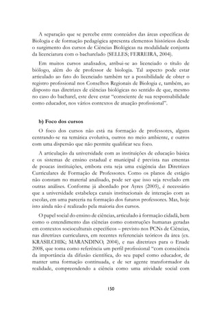 A separação que se percebe entre conteúdos das áreas específicas de
Biologia e de formação pedagógica apresenta elementos históricos desde
o surgimento dos cursos de Ciências Biológicas na modalidade conjunta
da licenciatura com o bacharelado (SELLES; FERREIRA, 2004).
   Em muitos cursos analisados, atribui-se ao licenciado o título de
biólogo, além do de professor de biologia. Tal aspecto pode estar
articulado ao fato do licenciado também ter a possibilidade de obter o
registro profissional nos Conselhos Regionais de Biologia e, também, ao
disposto nas diretrizes de ciências biológicas no sentido de que, mesmo
no caso do bacharel, este deve estar “consciente de sua responsabilidade
como educador, nos vários contextos de atuação profissional”.


   b) Foco dos cursos
   O foco dos cursos não está na formação de professores, alguns
centrando-se na temática evolutiva, outros no meio ambiente, e outros
com uma dispersão que não permite qualificar seu foco.
    A articulação da universidade com as instituições de educação básica
e os sistemas de ensino estadual e municipal é prevista nas ementas
de poucas instituições, embora esta seja uma exigência das Diretrizes
Curriculares de Formação de Professores. Como os planos de estágio
não constam no material analisado, pode ser que isso seja revelado em
outras análises. Conforme já abordado por Ayres (2005), é necessário
que a universidade estabeleça canais institucionais de interação com as
escolas, em uma parceria na formação dos futuros professores. Mas, hoje
isto ainda não é realizado pela maioria dos cursos.
   O papel social do ensino de ciências, articulado à formação cidadã, bem
como o entendimento das ciências como construções humanas geradas
em contextos socioculturais específicos – previsto nos PCNs de Ciências,
nas diretrizes curriculares, em recentes referenciais teóricos da área (ex.
KRASILCHIK; MARANDINO, 2004), e nas diretrizes para o Enade
2008, que toma como referência um perfil profissional “com consciência
da importância da difusão científica, do seu papel como educador, de
manter uma formação continuada, e de ser agente transformador da
realidade, compreendendo a ciência como uma atividade social com


                                   150
 