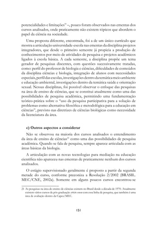 potencialidades e limitações” –, pouco foram observados nas ementas dos
cursos analisados, onde praticamente não existem tópicos que abordem o
papel da ciência na sociedade.
    Uma proposta diferente, encontrada, foi a de um único currículo que
mostra a articulação universidade-escola nas ementas da disciplina projetos
integradores, que desde o primeiro semestre já propicia a produção de
conhecimentos por meio de atividades de pesquisa e projetos acadêmicos
ligados à escola básica. A cada semestre, a disciplina propõe um tema
gerador de pesquisas discentes, com questões sucessivamente tratadas,
como: perfil do professor de biologia e ciências, dificuldades de conteúdos
da disciplina ciências e biologia, integração de alunos com necessidades
especiais, perfil das escolas, investigações dentro da temática meio ambiente
e educação ambiental, investigações dentro da temática saúde e orientação
sexual. Nessas disciplinas, foi possível observar o enfoque das pesquisas
na área de ensino de ciências, que se constitui atualmente como uma das
possibilidades de pesquisa acadêmica, permitindo uma fundamentação
teórico-prática sobre o “uso da pesquisa participativa para a solução de
problemas como alternativa filosófica e metodológica para a educação em
ciências”, previsto nas diretrizes de ciências biológicas como necessidade
da licenciatura da área.


    c) Outros aspectos a considerar
   Não se observou na maioria dos cursos analisados o entendimento
da área de ensino de ciências21 como uma das possibilidades de pesquisa
acadêmica. Quando se fala de pesquisa, sempre aparece articulada com as
áreas básicas da biologia.
   A articulação com as novas tecnologias para mediação na educação
científica não apareceu nas ementas de praticamente nenhum dos cursos
analisados.
  O estágio supervisionado geralmente é proposto a partir da segunda
metade do curso, conforme preconiza a Resolução 2/2002 (BRASIL.
MEC/CNE, 2002a). Somente em alguns poucos cursos encontrou-se

21	As pesquisas na área de ensino de ciências existem no Brasil desde a década de 1970. Atualmente
   existem vários cursos de pós-graduação stricto sensu com essa linha de pesquisa, que também é uma
   área de avaliação dentro da Capes/MEC.



                                               151
 
