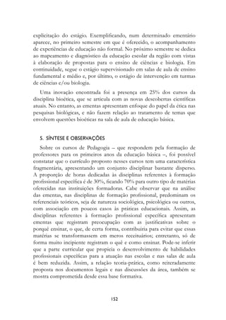 explicitação do estágio. Exemplificando, num determinado ementário
aparece, no primeiro semestre em que é oferecido, o acompanhamento
de experiências de educação não formal. No próximo semestre se dedica
ao mapeamento e diagnóstico da educação escolar da região com vistas
à elaboração de propostas para o ensino de ciências e biologia. Em
continuidade, segue o estágio supervisionado em salas de aula de ensino
fundamental e médio e, por último, o estágio de intervenção em turmas
de ciências e/ou biologia.
   Uma inovação encontrada foi a presença em 25% dos cursos da
disciplina bioética, que se articula com as novas descobertas científicas
atuais. No entanto, as ementas apresentam enfoque do papel da ética nas
pesquisas biológicas, e não fazem relação ao tratamento de temas que
envolvem questões bioéticas na sala de aula de educação básica.


   5.  Síntese e observações
   Sobre os cursos de Pedagogia – que respondem pela formação de
professores para os primeiros anos da educação básica –, foi possível
constatar que o currículo proposto nesses cursos tem uma característica
fragmentária, apresentando um conjunto disciplinar bastante disperso.
A proporção de horas dedicadas às disciplinas referentes à formação
profissional específica é de 30%, ficando 70% para outro tipo de matérias
oferecidas nas instituições formadoras. Cabe observar que na análise
das ementas, nas disciplinas de formação profissional, predominam os
referenciais teóricos, seja de natureza sociológica, psicológica ou outros,
com associação em poucos casos às práticas educacionais. Assim, as
disciplinas referentes à formação profissional específica apresentam
ementas que registram preocupação com as justificativas sobre o
porquê ensinar, o que, de certa forma, contribuiria para evitar que essas
matérias se transformassem em meros receituários; entretanto, só de
forma muito incipiente registram o quê e como ensinar. Pode-se inferir
que a parte curricular que propicia o desenvolvimento de habilidades
profissionais específicas para a atuação nas escolas e nas salas de aula
é bem reduzida. Assim, a relação teoria-prática, como reiteradamente
proposta nos documentos legais e nas discussões da área, também se
mostra comprometida desde essa base formativa.



                                   152
 