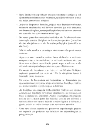 •	 Raras instituições especificam em que consistem os estágios e sob
     que forma de orientação são realizados, se há convênio com escolas
     das redes, entre outros aspectos.
	 •	 A questão das práticas de ensino, exigidas pelas diretrizes curriculares,
     mostra-se problemática, pois às vezes se coloca que estão embutidas
     em diversas disciplinas, sem especificação clara, outras vezes aparecem
     em separado, mas com ementas muito vagas.
	 •	 Na maior parte dos ementários analisados não foi observada uma
     articulação entre as disciplinas de formação específicas (conteúdos
     da área disciplinar) e as de formação pedagógica (conteúdos da
     docência).
	 •	 Saberes relacionados a tecnologias no ensino estão praticamente
     ausentes.
	 •	 Aparecem nos currículos muitas horas dedicadas a atividades
     complementares, ou seminários, ou atividades culturais etc., que
     ficam sem nenhuma especificação quanto a que se referem, se são
     atividades acompanhadas por docentes, seus objetivos, etc.
	 •	 Os cursos de licenciatura em Letras e em Ciências Biológicas
     registram percentual em torno de 10% de disciplinas ligadas à
     formação para a docência.
	 •	 Os cursos de licenciatura em Matemática se diferenciam por
     apresentarem um percentual um pouco maior de disciplinas relativas
     aos conhecimentos específicos para a docência.
	 •	 As disciplinas da categoria conhecimentos relativos aos sistemas
     educacionais registram percentuais inexpressivos de presença em
     todas as licenciaturas analisadas. Quando se desagrega esta categoria,
     nota-se que a maior parte das matérias aloca-se em estrutura e
     funcionamento do ensino, ficando aspectos ligados a currículo, a
     gestão escolar e a ofício docente com percentuais irrisórios.
	 •	 Uma parte dessas licenciaturas promovem especialização precoce
     em aspectos que poderiam ser abordados em especializações ou
     pós-graduação.



                                     154
 