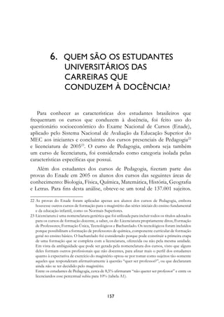 6.	 QUEM SÃO OS ESTUDANTES 	
                  UNIVERSITÁRIOS DAS 	
                  CARREIRAS QUE 	
                  CONDUZEM À DOCÊNCIA?

   Para conhecer as características dos estudantes brasileiros que
frequentam os cursos que conduzem à docência, foi feito uso do
questionário socioeconômico do Exame Nacional de Cursos (Enade),
aplicado pelo Sistema Nacional de Avaliação da Educação Superior do
MEC aos iniciantes e concluintes dos cursos presenciais de Pedagogia22
e licenciatura de 200523. O curso de Pedagogia, embora seja também
um curso de licenciatura, foi considerado como categoria isolada pelas
características específicas que possui.
   Além dos estudantes dos cursos de Pedagogia, fizeram parte das
provas do Enade em 2005 os alunos dos cursos das seguintes áreas de
conhecimento: Biologia, Física, Química, Matemática, História, Geografia
e Letras. Para fins desta análise, obteve-se um total de 137.001 sujeitos.

22	As provas do Enade foram aplicadas apenas aos alunos dos cursos de Pedagogia, embora
   houvesse outros cursos de formação para o magistério das séries iniciais do ensino fundamental
   e da educação infantil, como os Normais Superiores.
23	Licenciatura é uma nomenclatura genérica que foi utilizada para incluir todos os títulos adotados
   para os cursos de formação docente, a saber, os de: Licenciatura propriamente ditos; Formação
   de Professores; Formação Única, Tecnológicos e Bacharelado. Os tecnológicos foram incluídos
   porque possibilitam a formação de professores de química, componente curricular de formação
   geral no ensino básico. O bacharelado foi considerado porque pode constituir a primeira etapa
   de uma formação que se completa com a licenciatura, oferecida ou não pela mesma unidade.
   Em vista da ambiguidade que pode ser gerada pela nomenclatura dos cursos, visto que alguns
   deles formam outros profissionais que não docentes, para afinar mais o perfil dos estudantes
   quanto à expectativa de exercício do magistério optou-se por tomar como sujeitos tão-somente
   aqueles que responderam afirmativamente à questão “quer ser professor?”, ou que declararam
   ainda não se ter decidido pelo magistério.
	 Entre os estudantes de Pedagogia, cerca de 8,5% afirmaram “não querer ser professor” e entre os
   licenciandos esse percentual subiu para 10% (tabela A1).



                                               157
 