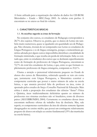 A fonte utilizada para a organização das tabelas de dados foi: CD-ROM:
Microdados – Enade – MEC/Inep, 2005. As tabelas com prefixo A
encontram-se no anexo ao final do volume.


   1.  Características básicas
   1.1.  As escolhas segundo as áreas de formação
   No conjunto dos cursos, os estudantes de Pedagogia correspondem a
28,7% dos sujeitos. Observe-se, porém, que os alunos de Letras são tam-
bém muito numerosos, quase se igualando em quantidade aos de Pedago-
gia. Não obstante, tiveram de ser computados nas Letras os estudantes de
Língua Portuguesa e os de língua estrangeira, porque a nomenclatura ge-
nérica adotada por alguns cursos impossibilita identificar a modalidade de
formação ministrada, o que resulta em perda de informação. Sabe-se con-
tudo que, entre os estudantes dos cursos que se declaram especificamente
como de formação de professores de Língua Portuguesa, encontram-se
72,7% do total dos estudantes de Letras, e que, entre os que formam ex-
plicitamente professores de língua estrangeira, computam-se 21,8 %.
    Chama a atenção o percentual relativamente pequeno no Enade de
alunos dos cursos de Matemática, sobretudo quando se tem em conta
que, juntamente com Língua Portuguesa, a Matemática constitui o
componente curricular que possui o maior número de aulas na escola
básica, o que anuncia provável falta de professor na área, como já
apontado pelos estudos do Inep e Conselho Nacional de Educação. Mais
crítica é ainda a proporção dos estudantes das ciências “duras”: Física
e Química, áreas tradicionalmente deficitárias quanto ao número de
professores nos sistemas escolares não só brasileiros, como de diversos
países (AGUERRONDO, 2004). Certamente os estudantes dessas áreas
encontram melhores ofertas de trabalho fora da docência. Mas, vale
repetir, os componentes curriculares da área de ciências somente figuram
desagregados no ensino médio, que possui um contingente relativamente
pequeno de alunos em relação ao ensino fundamental (19% das matrículas
na escola básica).




                                   158
 