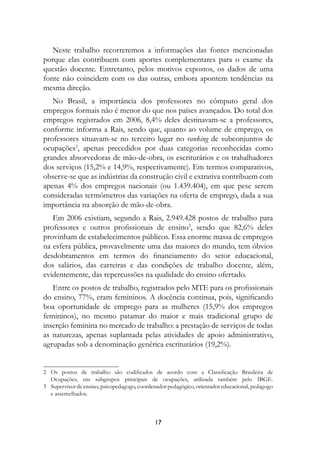 Neste trabalho recorreremos a informações das fontes mencionadas
porque elas contribuem com aportes complementares para o exame da
questão docente. Entretanto, pelos motivos expostos, os dados de uma
fonte não coincidem com os das outras, embora apontem tendências na
mesma direção.
   No Brasil, a importância dos professores no cômputo geral dos
empregos formais não é menor do que nos países avançados. Do total dos
empregos registrados em 2006, 8,4% deles destinavam-se a professores,
conforme informa a Rais, sendo que, quanto ao volume de emprego, os
professores situavam-se no terceiro lugar no ranking de subconjuntos de
ocupações, apenas precedidos por duas categorias reconhecidas como
grandes absorvedoras de mão-de-obra, os escriturários e os trabalhadores
dos serviços (15,2% e 14,9%, respectivamente). Em termos comparativos,
observe-se que as indústrias da construção civil e extrativa contribuem com
apenas 4% dos empregos nacionais (ou 1.439.404), em que pese serem
consideradas termômetros das variações na oferta de emprego, dada a sua
importância na absorção de mão-de-obra.
   Em 2006 existiam, segundo a Rais, 2.949.428 postos de trabalho para
professores e outros profissionais de ensino, sendo que 82,6% deles
provinham de estabelecimentos públicos. Essa enorme massa de empregos
na esfera pública, provavelmente uma das maiores do mundo, tem óbvios
desdobramentos em termos do financiamento do setor educacional,
dos salários, das carreiras e das condições de trabalho docente, além,
evidentemente, das repercussões na qualidade do ensino ofertado.
   Entre os postos de trabalho, registrados pelo MTE para os profissionais
do ensino, 77%, eram femininos. A docência continua, pois, significando
boa oportunidade de emprego para as mulheres (15,9% dos empregos
femininos), no mesmo patamar do maior e mais tradicional grupo de
inserção feminina no mercado de trabalho: a prestação de serviços de todas
as naturezas, apenas suplantada pelas atividades de apoio administrativo,
agrupadas sob a denominação genérica escriturários (19,2%).


	 Os postos de trabalho são codificados de acordo com a Classificação Brasileira de
   Ocupações, em subgrupos principais de ocupações, utilizada também pelo IBGE.
	 Supervisor de ensino, psicopedagogo, coordenador pedagógico, orientador educacional, pedagogo
   e assemelhados.



                                              17
 