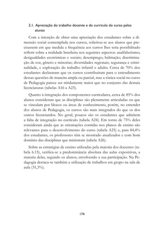 2.1.  Apreciação do trabalho docente e do currículo do curso pelos 	
         alunos
    Com a intenção de obter uma apreciação dos estudantes sobre a di-
mensão social contemplada nos cursos, solicitou-se aos alunos que pre-
cisassem em que medida a frequência aos cursos lhes teria possibilitado
refletir sobre a realidade brasileira nos seguintes aspectos: analfabetismo;
desigualdades econômicas e sociais; desemprego; habitação; discrimina-
ção de cor, gênero e minorias; diversidades regionais; segurança e crimi-
nalidade, e exploração do trabalho infantil e adulto. Cerca de 70% dos
estudantes declararam que os cursos contribuíram para o entendimento
dessas questões de maneira ampla ou parcial, mas a tônica social no curso
de Pedagogia parece ser nitidamente maior que no conjunto das demais
licenciaturas (tabelas A16 a A23).
   Quanto à integração dos componentes curriculares, cerca de 85% dos
alunos consideram que as disciplinas são plenamente articuladas ou que
se vinculam por blocos ou áreas de conhecimento, porém, no entender
dos alunos de Pedagogia, os cursos são mais integrados do que os dos
outros licenciandos. No geral, poucos são os estudantes que admitem
a falta de integração no currículo (tabela A24). Em torno de 75% deles
consideram ainda que as orientações contidas nos planos de ensino são
relevantes para o desenvolvimento do curso (tabela A25) e, para 84,4%
dos estudantes, os professores têm se mostrado atualizados e com bom
domínio das disciplinas que ministram (tabela A26).
   Sobre as estratégias de ensino utilizadas pela maioria dos docentes (ta-
bela 6.15), verifica-se a predominância absoluta das aulas expositivas, a
maioria delas, segundo os alunos, envolvendo a sua participação. Na Pe-
dagogia destaca-se também a utilização de trabalhos em grupo na sala de
aula (31,3%).




                                    174
 