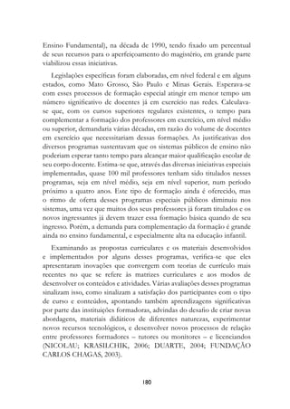 Ensino Fundamental), na década de 1990, tendo fixado um percentual
de seus recursos para o aperfeiçoamento do magistério, em grande parte
viabilizou essas iniciativas.
    Legislações específicas foram elaboradas, em nível federal e em alguns
estados, como Mato Grosso, São Paulo e Minas Gerais. Esperava-se
com esses processos de formação especial atingir em menor tempo um
número significativo de docentes já em exercício nas redes. Calculava-
se que, com os cursos superiores regulares existentes, o tempo para
complementar a formação dos professores em exercício, em nível médio
ou superior, demandaria várias décadas, em razão do volume de docentes
em exercício que necessitariam dessas formações. As justificativas dos
diversos programas sustentavam que os sistemas públicos de ensino não
poderiam esperar tanto tempo para alcançar maior qualificação escolar de
seu corpo docente. Estima-se que, através das diversas iniciativas especiais
implementadas, quase 100 mil professores tenham sido titulados nesses
programas, seja em nível médio, seja em nível superior, num período
próximo a quatro anos. Este tipo de formação ainda é oferecido, mas
o ritmo de oferta desses programas especiais públicos diminuiu nos
sistemas, uma vez que muitos dos seus professores já foram titulados e os
novos ingressantes já devem trazer essa formação básica quando de seu
ingresso. Porém, a demanda para complementação da formação é grande
ainda no ensino fundamental, e especialmente alta na educação infantil.
   Examinando as propostas curriculares e os materiais desenvolvidos
e implementados por alguns desses programas, verifica-se que eles
apresentaram inovações que convergem com teorias de currículo mais
recentes no que se refere às matrizes curriculares e aos modos de
desenvolver os conteúdos e atividades. Várias avaliações desses programas
sinalizam isso, como sinalizam a satisfação dos participantes com o tipo
de curso e conteúdos, apontando também aprendizagens significativas
por parte das instituições formadoras, advindas do desafio de criar novas
abordagens, materiais didáticos de diferentes naturezas, experimentar
novos recursos tecnológicos, e desenvolver novos processos de relação
entre professores formadores – tutores ou monitores – e licenciandos
(NICOLAU; KRASILCHIK, 2006; DUARTE, 2004; FUNDAÇÃO
CARLOS CHAGAS, 2003).


                                    180
 
