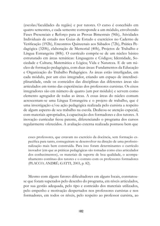 (escolas/faculdades da região) e por tutores. O curso é concebido em
quatro semestres, e cada semestre corresponde a um módulo, envolvendo
Fases Presenciais e Reforço para as Provas Bimestrais (96h), Atividades
Individuais de estudo nos Guias de Estudo e exercícios no Caderno de
Verificação (192h), Encontros Quinzenais aos Sábados (72h), Prática Pe-
dagógica (320h), elaboração de Memorial (40h), Projetos de Trabalho e
Língua Estrangeira (80h). O currículo compõe-se de um núcleo básico
estruturado em áreas temáticas: Linguagens e Códigos; Identidade, So-
ciedade e Cultura; Matemática e Lógica; Vida e Natureza. E de um nú-
cleo de formação pedagógica, com duas áreas: Fundamentos da Educação
e Organização do Trabalho Pedagógico. As áreas estão interligadas, em
cada módulo, por um eixo integrador, criando um espaço de interdisci-
plinaridade, onde os conteúdos das disciplinas das diferentes áreas são
articulados em torno das experiências dos professores cursistas. Os eixos
integradores são em número de quatro (um por módulo) e servem como
elemento agregador de todas as áreas. A essas áreas do núcleo comum
acrescentam-se uma Língua Estrangeira e o projeto de trabalho, que é
uma investigação e/ou ação pedagógica realizada pelo cursista a respeito
de algum aspecto de seu trabalho na escola. Dedicou-se atenção especial,
com materiais apropriados, à capacitação dos formadores e dos tutores. A
inovação curricular ficou patente, diferenciando o programa dos cursos
regularmente oferecidos. A avaliação externa realizada pontuou bem que


  esses professores, que estavam no exercício da docência, sem formação es-
  pecífica para tanto, conseguiram se desenvolver na direção de uma profissio-
  nalização mais bem construída. Para isso foram determinantes o currículo
  inovador (em que as práticas pedagógicas são tomadas como eixo articulador
  dos conhecimentos), os materiais de suporte de boa qualidade, o acompa-
  nhamento contínuo dos tutores e o contato com os professores formadores
  (PLACCO; ANDRÉ; GATTI, 2003, p. 82).


   Mesmo com alguns fatores dificultadores em alguns locais, constatou-
se que foram superados pelo desenho do programa, em níveis articulados,
por sua gestão adequada, pelo tipo e conteúdo dos materiais utilizados,
pelo empenho e motivação despertados nos professores cursistas e nos
formadores, em todos os níveis, pelo respeito ao professor cursista, ao


                                    182
 