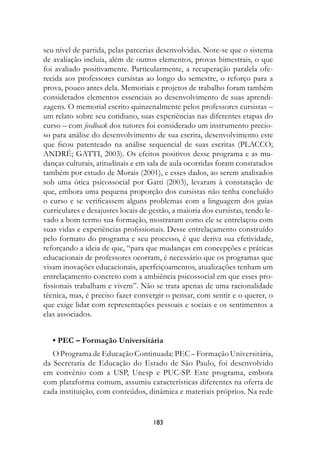 seu nível de partida, pelas parcerias desenvolvidas. Note-se que o sistema
de avaliação incluía, além de outros elementos, provas bimestrais, o que
foi avaliado positivamente. Particularmente, a recuperação paralela ofe-
recida aos professores cursistas ao longo do semestre, o reforço para a
prova, pouco antes dela. Memoriais e projetos de trabalho foram também
considerados elementos essenciais ao desenvolvimento de suas aprendi-
zagens. O memorial escrito quinzenalmente pelos professores cursistas –
um relato sobre seu cotidiano, suas experiências nas diferentes etapas do
curso – com feedback dos tutores foi considerado um instrumento precio-
so para análise do desenvolvimento de sua escrita, desenvolvimento este
que ficou patenteado na análise sequencial de suas escritas (PLACCO;
ANDRÉ; GATTI, 2003). Os efeitos positivos desse programa e as mu-
danças culturais, atitudinais e em sala de aula ocorridas foram constatados
também por estudo de Morais (2001), e esses dados, ao serem analisados
sob uma ótica psicossocial por Gatti (2003), levaram à constatação de
que, embora uma pequena proporção dos cursistas não tenha concluído
o curso e se verificassem alguns problemas com a linguagem dos guias
curriculares e desajustes locais de gestão, a maioria dos cursistas, tendo le-
vado a bom termo sua formação, mostraram como ele se entrelaçou com
suas vidas e experiências profissionais. Desse entrelaçamento construído
pelo formato do programa e seu processo, é que deriva sua efetividade,
reforçando a ideia de que, “para que mudanças em concepções e práticas
educacionais de professores ocorram, é necessário que os programas que
visam inovações educacionais, aperfeiçoamentos, atualizações tenham um
entrelaçamento concreto com a ambiência psicossocial em que esses pro-
fissionais trabalham e vivem”. Não se trata apenas de uma racionalidade
técnica, mas, é preciso fazer convergir o pensar, com sentir e o querer, o
que exige lidar com representações pessoais e sociais e os sentimentos a
elas associados.


   • PEC – Formação Universitária
   O Programa de Educação Continuada: PEC – Formação Universitária,
da Secretaria de Educação do Estado de São Paulo, foi desenvolvido
em convênio com a USP, Unesp e PUC-SP. Este programa, embora
com plataforma comum, assumiu características diferentes na oferta de
cada instituição, com conteúdos, dinâmica e materiais próprios. Na rede


                                     183
 
