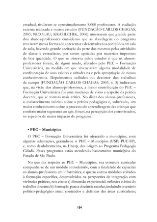 estadual, titularam-se aproximadamente 8.000 professores. A avaliação
externa realizada e outros estudos (FUNDAÇÃO CARLOS CHAGAS,
2003; NICOLAU; KRASILCHIK, 2006) mostraram que grande parte
dos alunos-professores considerou que as abordagens do programa
revelaram novas formas de apresentar e desenvolver os conteúdos em sala
de aula, havendo grande aceitação da parte dos mesmos pelas atividades
de classe e extraclasse, por serem apoiadas por materiais impressos
de boa qualidade. O que se observa pelos estudos é que os alunos-
professores foram, de algum modo, afetados pelo PEC – Formação
Universitária, na medida em que vivenciaram alguma modalidade de
confrontação de seus valores e atitudes na e pela apropriação de novos
conhecimentos. Depoimentos colhidos no decorrer dos trabalhos
de campo (FUNDAÇÃO CARLOS CHAGAS, 2003, v. 3) indicavam
que, na visão dos alunos-professores, a maior contribuição do PEC –
Formação Universitária foi uma mudança de visão a respeito da prática
docente, que se tornara mais crítica. No dizer dos alunos-professores,
o esclarecimento teórico sobre a prática pedagógica e, sobretudo, um
maior conhecimento sobre o processo de aprendizagem das crianças que
conferiu maior segurança ao agir, foram, na percepção dos entrevistados,
os aspectos de maior impacto do programa.


   • PEC – Municípios
    O PEC – Formação Universitária foi oferecido a municípios, com
algumas adaptações, gerando-se o PEC – Municípios (USP; PUC-SP),
e, como desdobramento, na Unesp, deu origem ao Programa Pedagogia
Cidadã. Esses programas estão atendendo basicamente municípios do
Estado de São Paulo.
   No que diz respeito ao PEC – Municípios, sua estrutura curricular
compunha-se de um módulo introdutório, com a finalidade de capacitar
os alunos-professores em informática, e quatro outros módulos voltados
à formação específica, desenvolvidos na perspectiva de integração com
vivências práticas, nos eixos: a) dimensão experiencial, reflexiva e ética do
trabalho docente; b) formação para a docência escolar, incluindo o cenário
político-pedagógico atual, conteúdos e didáticas das áreas curriculares;



                                    184
 