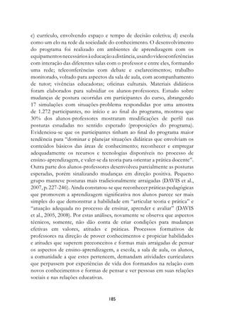 c) currículo, envolvendo espaço e tempo de decisão coletiva; d) escola
como um elo na rede da sociedade do conhecimento. O desenvolvimento
do programa foi realizado em ambientes de aprendizagem com os
equipamentos necessários à educação a distância, usando videoconferências
com interação das diferentes salas com o professor e entre eles, formando
uma rede; teleconferências com debate e esclarecimentos; trabalho
monitorado, voltado para aspectos da sala de aula, com acompanhamento
de tutor; vivências educadoras; oficinas culturais. Materiais didáticos
foram elaborados para subsidiar os alunos-professores. Estudo sobre
mudanças de postura ocorridas em participantes do curso, abrangendo
17 simulações com situações-problema respondidas por uma amostra
de 1.272 participantes, no início e ao final do programa, mostrou que
30% dos alunos-professores mostraram modificações de perfil nas
posturas estudadas no sentido esperado (proposições do programa).
Evidenciou-se que os participantes tinham ao final do programa maior
tendência para “dominar e planejar situações didáticas que envolviam os
conteúdos básicos das áreas de conhecimento; reconhecer e empregar
adequadamente os recursos e tecnologias disponíveis no processo de
ensino-aprendizagem, e valer-se da teoria para orientar a prática docente”.
Outra parte dos alunos-professores desenvolveu parcialmente as posturas
esperadas, porém sinalizando mudanças em direção positiva. Pequeno
grupo manteve posturas mais tradicionalmente arraigadas (DAVIS et al.,
2007, p. 227-246). Ainda constatou-se que reconhecer práticas pedagógicas
que promovem a aprendizagem significativa nos alunos parece ser mais
simples do que demonstrar a habilidade em “articular teoria e prática” e
“atuação adequada no processo de ensinar, aprender e avaliar” (DAVIS
et al., 2005, 2008). Por estas análises, novamente se observa que aspectos
técnicos, somente, não dão conta de criar condições para mudanças
efetivas em valores, atitudes e práticas. Processos formativos de
professores na direção de prover conhecimentos e propiciar habilidades
e atitudes que superem preconceitos e formas mais arraigadas de pensar
os aspectos de ensino-aprendizagem, a escola, a sala de aula, os alunos,
a comunidade a que estes pertencem, demandam atividades curriculares
que perpassem por experiências de vida dos formandos na relação com
novos conhecimentos e formas de pensar e ver pessoas em suas relações
sociais e nas relações educativas.


                                   185
 