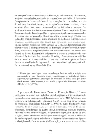 com os professores-formadores. A Formação Polivalente se dá em aulas,
projetos, conferências, atividades de laboratório e em ateliês. A Formação
Complementar pode referir-se à recuperação de conteúdos, através
de oficinas interdisciplinares, ou ao aprofundamento de áreas, temas
ou conteúdos; neste caso, processando-se na iniciação à pesquisa. Os
professores-alunos se inscrevem nas oficinas conforme orientação de seu
Tutor, em função daquilo que lhes proporcionará melhores oportunidades
de superar suas dificuldades. Há um encontro semanal entre o Tutor e os
Tutelados em um momento que é chamado de Mediação. É momento de
integração da prática com a teoria, em que se trabalha a polivalência, tanto
em seu sentido horizontal como vertical. A Mediação desempenha papel
relevante para o acompanhamento da formação do professor-aluno pelo
tutor, pois é sua a responsabilidade do acompanhamento da prática dos
alunos na Escola-Laboratório, orientando as ações aí desenvolvidas e o
Memorial Profissional dos tutelados. O balanço feito quanto ao trabalho
com a primeira turma concluinte é bastante positivo e apontou alguns
ajustes para melhoria do esquema do curso, que não é nada convencional.
Em texto analítico de Maranhão, lê-se:


   O Curso, por contemplar uma metodologia bem específica, exigiu uma
   organização e uma dinâmica pouco convencional. A assimilação desses
   aspectos, que garantiria a efetivação da proposta, foi lenta, tanto por parte
   dos Professores-Formadores, como, ainda, por parte dos Professores-Alunos
   (MARANHÃO, 1996).


   A proposta de Licenciatura Plena em Educação Básica: 1os anos
configurou-se como um trabalho interdisciplinar e interinstitucional,
contando com a participação de Licenciaturas da UFMT, da Unemat e da
Secretaria de Educação do Estado do Mato Grosso, com envolvimento
de prefeituras municipais (UNEMAT, 1996). O curso foi desenvolvido
combinando as metodologias do ensino a distância com as do ensino
presencial, com duração de quatro anos, no mínimo, e cinco, no máximo,
em duas etapas e cinco estágios. Na primeira etapa, constituída de três
estágios, eram oferecidas orientações metodológicas sobre o processo
de ensino-aprendizagem a distância e desenvolvidos conteúdos ligados
às disciplinas de Fundamentos da Educação, com vistas a uma análise


                                      190
 