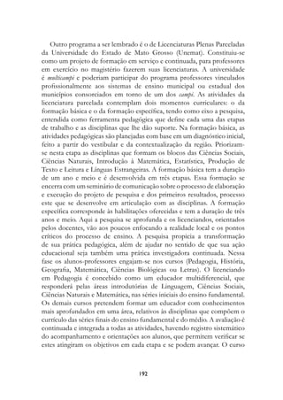 Outro programa a ser lembrado é o de Licenciaturas Plenas Parceladas
da Universidade do Estado de Mato Grosso (Unemat). Constituiu-se
como um projeto de formação em serviço e continuada, para professores
em exercício no magistério fazerem suas licenciaturas. A universidade
é multicampi e poderiam participar do programa professores vinculados
profissionalmente aos sistemas de ensino municipal ou estadual dos
municípios consorciados em torno de um dos campi. As atividades da
licenciatura parcelada contemplam dois momentos curriculares: o da
formação básica e o da formação específica, tendo como eixo a pesquisa,
entendida como ferramenta pedagógica que define cada uma das etapas
de trabalho e as disciplinas que lhe dão suporte. Na formação básica, as
atividades pedagógicas são planejadas com base em um diagnóstico inicial,
feito a partir do vestibular e da contextualização da região. Priorizam-
se nesta etapa as disciplinas que formam os blocos das Ciências Sociais,
Ciências Naturais, Introdução à Matemática, Estatística, Produção de
Texto e Leitura e Línguas Estrangeiras. A formação básica tem a duração
de um ano e meio e é desenvolvida em três etapas. Essa formação se
encerra com um seminário de comunicação sobre o processo de elaboração
e execução do projeto de pesquisa e dos primeiros resultados, processo
este que se desenvolve em articulação com as disciplinas. A formação
específica corresponde às habilitações oferecidas e tem a duração de três
anos e meio. Aqui a pesquisa se aprofunda e os licenciandos, orientados
pelos docentes, vão aos poucos enfocando a realidade local e os pontos
críticos do processo de ensino. A pesquisa propicia a transformação
de sua prática pedagógica, além de ajudar no sentido de que sua ação
educacional seja também uma prática investigadora continuada. Nessa
fase os alunos-professores engajam-se nos cursos (Pedagogia, História,
Geografia, Matemática, Ciências Biológicas ou Letras). O licenciando
em Pedagogia é concebido como um educador multidiferencial, que
responderá pelas áreas introdutórias de Linguagem, Ciências Sociais,
Ciências Naturais e Matemática, nas séries iniciais do ensino fundamental.
Os demais cursos pretendem formar um educador com conhecimentos
mais aprofundados em uma área, relativos às disciplinas que compõem o
currículo das séries finais do ensino fundamental e do médio. A avaliação é
continuada e integrada a todas as atividades, havendo registro sistemático
do acompanhamento e orientações aos alunos, que permitem verificar se
estes atingiram os objetivos em cada etapa e se podem avançar. O curso



                                   192
 