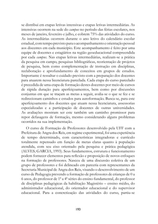 se distribui em etapas letivas intensivas e etapas letivas intermediárias. As
intensivas ocorrem na sede do campus no período das férias escolares, nos
meses de janeiro, fevereiro e julho, e cobrem 75% das atividades do curso.
As intermediárias ocorrem durante o ano letivo do calendário escolar
estadual, com tempo previsto para o acompanhamento e orientação pessoal
aos discentes em cada município. Este acompanhamento é feito por uma
equipe de docentes e estagiários na região geoeducacional compreendida
por cada campus. Nas etapas letivas intermediárias, realizam-se a prática
da pesquisa em campo, pesquisas bibliográficas, reorientação de projetos
de pesquisa, bem como complementação de instrução em disciplinas,
reelaboração e aprofundamento de conceitos em grupos de estudos.
Importante é ressaltar o cuidado previsto com a preparação dos docentes
para atuarem nessa licenciatura parcelada. Cada etapa do curso parcelado
é precedida de uma etapa de formação destes docentes por meio de cursos
de rápida duração para aperfeiçoamentos, bem como por discussões
conjuntas em que se traçam as metas a seguir, avalia-se o que se fez e se
redirecionam caminhos e estudos para autoformação. Busca-se, para este
aperfeiçoamento dos docentes que atuam nessa licenciatura, assessorias
especializadas e a participação de docentes de outras universidades.
As avaliações mostram ser este também um caminho promissor para
repor defasagens de formação, mesmo considerando alguns problemas
ocorridos na sua implementação.
   O curso de Formação de Professores desenvolvido pela UFF com a
Prefeitura de Angra dos Reis, em regime experimental, foi uma experiência
de tempo determinado, com características integradoras e currículo
totalmente repensado em função de metas claras quanto à população
atendida, com seu eixo orientado pela pesquisa e prática pedagógica
(ALVES; GARCIA, 1993). Seus fundamentos, estrutura e funcionamento
podem fornecer elementos para reflexão e proposição de novos enfoques
na formação de professores. Nasceu de uma discussão coletiva de um
grupo de professores e foi delineado em parceria com representantes da
Secretaria Municipal de Angra dos Reis, visando o desenvolvimento de um
curso de Pedagogia prevendo a formação de professores de crianças de 0 a
6 anos, do professor de 1ª a 4ª séries do ensino fundamental, do professor
de disciplinas pedagógicas da habilitação Magistério – ensino médio, do
administrador educacional, do orientador educacional e do supervisor
educacional. Para a concretização das atividades do curso, partiu-se



                                    193
 