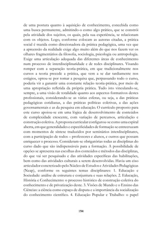 de uma postura quanto à aquisição de conhecimento, concebida como
uma busca permanente, admitindo-o como algo prático, que se constrói
pela atividade dos sujeitos, os quais, pela sua experiência, se relacionam
com os objetos. Logo, conforme colocam as autoras citadas, a prática
social é trazida como direcionadora da prática pedagógica, uma vez que
a apreensão da realidade exige algo muito além do que nos fazem ver os
olhares fragmentários da filosofia, sociologia, psicologia ou antropologia.
Exige uma articulação adequada das diferentes áreas de conhecimento
num processo de interdisciplinaridade e de redes disciplinares. Visando
romper com a separação teoria-prática, em que tradicionalmente nos
cursos a teoria precede a prática, que vem a se dar tardiamente nos
estágios, optou-se por tomar a pesquisa que, perpassando todo o curso,
poderia vir a garantir uma constante relação teoria-prática, por meio de
uma apropriação refletida da própria prática. Tudo isto vinculando-se,
sempre, a uma visão de totalidade quanto aos aspectos formativos destes
profissionais, considerando-se as várias esferas, ou seja, a das práticas
pedagógicas cotidianas, a das práticas políticas coletivas, a das ações
governamentais e as da pesquisa em educação. O currículo proposto para
este curso apoiou-se em uma lógica de desenvolvimento de conteúdos
de complexidade crescente, com variação de percursos, articulação e
construção coletiva. A proposta curricular configurou-se como uma espiral
aberta, em que generalidades e especificidades de formação se entrecruzam
com momentos de síntese traduzidos por seminários interdisciplinares,
com a participação de todos – professores e alunos, e outros que possam
enriquecer o processo. Consideram-se obrigatórias todas as disciplinas do
curso dado que são indispensáveis para a formação. A possibilidade de
opções se apresenta nas escolhas dos conteúdos e métodos das disciplinas,
do que vai ser pesquisado e das atividades específicas das habilitações,
bem como das atividades culturais a serem desenvolvidas. Havia um eixo
articulador concretizado pelo Núcleo de Estudos e Atividades Pedagógicas
(Neap), conforme os seguintes temas disciplinares: 1. Educação e
Sociedade: análise de estrutura e conjuntura e suas relações. 2. Educação,
História e Conhecimento: o processo histórico de construção coletiva do
conhecimento e de privatização deste. 3. Visões de Mundo e o Ensino das
Ciências: a ciência como espaço de disputa e a importância da socialização
do conhecimento científico. 4. Educação Popular e Trabalho: o papel



                                   194
 