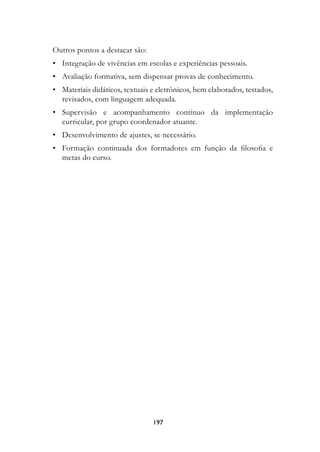 Outros pontos a destacar são:
	 •	 Integração de vivências em escolas e experiências pessoais.
	 •	 Avaliação formativa, sem dispensar provas de conhecimento.
	 •	 Materiais didáticos, textuais e eletrônicos, bem elaborados, testados,
     revisados, com linguagem adequada.
	 •	 Supervisão e acompanhamento contínuo da implementação
     curricular, por grupo coordenador atuante.
	 •	 Desenvolvimento de ajustes, se necessário.
	 •	 Formação continuada dos formadores em função da filosofia e
     metas do curso.




                                   197
 