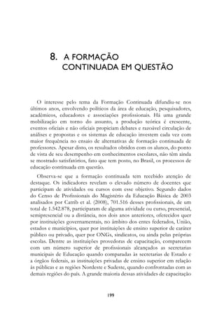 8.	 A FORMAÇÃO 	
              CONTINUADA EM QUESTÃO



    O interesse pelo tema da Formação Continuada difundiu-se nos
últimos anos, envolvendo políticos da área de educação, pesquisadores,
acadêmicos, educadores e associações profissionais. Há uma grande
mobilização em torno do assunto, a produção teórica é crescente,
eventos oficiais e não oficiais propiciam debates e razoável circulação de
análises e propostas e os sistemas de educação investem cada vez com
maior frequência no ensaio de alternativas de formação continuada de
professores. Apesar disto, os resultados obtidos com os alunos, do ponto
de vista de seu desempenho em conhecimentos escolares, não têm ainda
se mostrado satisfatórios, fato que tem posto, no Brasil, os processos de
educação continuada em questão.
   Observa-se que a formação continuada tem recebido atenção de
destaque. Os indicadores revelam o elevado número de docentes que
participam de atividades ou cursos com esse objetivo. Segundo dados
do Censo de Profissionais do Magistério da Educação Básica de 2003
analisados por Catrib et al. (2008), 701.516 desses profissionais, de um
total de 1.542.878, participaram de alguma atividade ou curso, presencial,
semipresencial ou a distância, nos dois anos anteriores, oferecidos quer
por instituições governamentais, no âmbito dos entes federados, União,
estados e municípios, quer por instituições de ensino superior de caráter
público ou privado, quer por ONGs, sindicatos, ou ainda pelas próprias
escolas. Dentre as instituições provedoras de capacitação, comparecem
com um número superior de profissionais alcançados as secretarias
municipais de Educação quando comparadas às secretarias de Estado e
a órgãos federais, as instituições privadas de ensino superior em relação
às públicas e as regiões Nordeste e Sudeste, quando confrontadas com as
demais regiões do país. A grande maioria dessas atividades de capacitação


                                   199
 