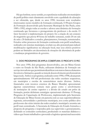 Há que lembrar, nesse sentido, as experiências realizadas em municípios
de perfil político mais claramente envolvido com a qualidade da educação
a ser oferecida, que, desde os anos 1990, investem com resultados
interessantes nestes modelos de formação continuada. O Projeto Grupos
de Formação desenvolvido pela Secretaria Municipal de São Paulo, entre
1989 e 1992, atingiu todas as escolas e adotou uma dinâmica de formação
continuada que favoreceu o protagonismo do professor e da escola. O
fator favorável à implementação do projeto foi a criação de um estatuto
do magistério que previa 40 horas de trabalho semanais, sendo 20 em sala
de aula e 20 dedicados a estudos, planejamentos, formação, remunerados.
Estudos sobre processos de formação continuada com perfil semelhante,
realizados em sistemas municipais, revelam seu alto potencial para induzir
modificações significativas na educação local, mas seus efeitos positivos
podem ser limitados em decorrência de situações de alternância de poder
e mudanças programáticas de governo.


   3.  Dois programas de ampla cobertura: o Procap e o PEC
   Nos anos 1990, dois programas desenvolvidos, um em Minas Gerais
e outro no Estado de São Paulo, utilizaram dinâmicas de formação em
serviço inovadoras que permitiram identificar com maior clareza elementos
favoráveis e limitações, quando se trata de desenvolvimento profissional em
larga escala. Ambos os programas, realizados entre 1996 e 1998, alcançaram
aproximadamente 100 mil profissionais das redes escolares respectivas,
em municípios e escolas de características muito diversas. Ambos,
financiados com recursos externos do Banco Mundial, apresentaram
algumas características comuns mais gerais como o envolvimento
de instituições de ensino superior e a divisão do estado em polos de
formação, porém definiram estratégias operacionais distintas. O Procap,
Programa de Capacitação de Professores, implementado pela Secretaria
de Educação de Minas Gerais em parceria com as suas superintendências
regionais, universidades e prefeituras municipais, teve como público-alvo
professores das séries iniciais das redes estadual e municipal e assumiu um
perfil mais centralizado. A Secretaria de Educação do Estado formulou a
proposta do programa e respondeu pela sua supervisão e gerenciamento,
definindo os conteúdos curriculares, produzindo os materiais didáticos e
vídeos que foram trabalhados e provendo a logística operacional necessária


                                   204
 