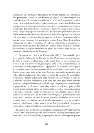 à realização das atividades presenciais na própria escola e das atividades
não presenciais. Criou-se um Sistema de Apoio à Aprendizagem que
possibilitou a articulação das atividades no nível local, regional e estadual
com a presença de facilitadores para atuação nas escolas, escolhidos entre
seus próprios profissionais, monitores no nível regional, responsáveis pela
capacitação dos facilitadores, e instituições de ensino superior conveniadas
com a função de preparar os monitores. As atividades presenciais previam
análise do conteúdo do material impresso, discussões a partir dos vídeos e
reflexões sobre a prática pedagógica que os professores eram estimulados
a desenvolver com seus próprios alunos a partir de um Plano de Atividade
Pedagógica por eles formulado. De adesão voluntária, o programa foi
desenvolvido em um total de 120 horas e adotou como incentivo a emissão
de certificado e o aproveitamento em plano de carreira, além de ajuda de
custo aos participantes e facilitadores.
    O Programa de Educação Continuada (PEC), desenvolvido pela
Secretaria de Educação do Estado de São Paulo para os profissionais
de todo o ensino fundamental, tendo como foco as necessidades das
escolas e de seus professores, privilegiou uma forma descentralizada de
capacitação no sistema presencial. O programa foi realizado em 19 polos
do estado em parceria com universidades e instituições capacitadoras que
deviam programar suas ações com base nas demandas colocadas pela
rede e identificadas pelas delegacias regionais de Ensino. As instituições
formadoras tinham autonomia para realizar suas propostas e elaborar
o material didático necessário, com base em uma plataforma comum
orientada pelo princípio de ação-reflexão-ação. O programa era destinado
a preparar os professores para diagnosticar problemas, priorizá-los,
propor coletivamente ações de intervenção e avaliar sistematicamente
o trabalho realizado. Entre os módulos de capacitação, quatro de 24
horas cada, em um total de 96 horas de formação, os participantes eram
orientados a realizar em seus locais de trabalho atividades planejadas e
a trazer suas experiências para discussão no coletivo com os subsídios
teóricos trabalhados. Dada a característica descentralizada do programa,
as iniciativas implementadas apresentaram grande diversidade.
  As análises dos efeitos desses programas realizadas por Vanda Catarina
Duarte (2004), mediante o exame de documentos e avaliações externas, e por
Vanice de Castro Duarte (2006), em pesquisa efetuada junto a participantes


                                    205
 