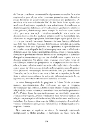 do Procap, contribuem para consolidar alguns consensos sobre formação
continuada e para alertar sobre estruturas, procedimentos e dinâmicas
pouco favoráveis ao desenvolvimento profissional dos professores. Os
trabalhos mais bem avaliados do PEC de São Paulo foram aqueles que
resultaram de cuidadosa negociação entre as instituições formadoras e as
diretorias regionais de Ensino, envolvendo diretores, professores e técnicos
e que, portanto, abriam espaço para a inserção do professor como sujeito
ativo e para uma capacitação centrada na articulação entre a teoria e os
desafios do professor. Foi ainda um aspecto positivo a flexibilidade para
adaptações ao longo do programa, demonstrada por alguns polos. Por sua
vez, em que pese o levantamento das características e das necessidades da
rede feito pelas diretorias regionais de Ensino para subsidiar o programa,
em algumas delas esse diagnóstico não apresentou o aprofundamento
necessário a uma adequada focalização do programa, quer por limitações
de tempo, quer pela falta de competência técnica. Em decorrência, nestas
situações os professores tinham dificuldade de acompanhar o conteúdo
da capacitação ou não enxergavam nas atividades uma resposta aos seus
desafios específicos. Os efeitos mais evidentes observados foram de
sensibilização, abertura de perspectivas na interpretação dos desafios da
educação, no reconhecimento da importância da relação afetiva e formadora
com o aluno, na valorização do trabalho coletivo, entre outros. O que por
vezes provocava uma sensação de contrariedade, visto que a Secretaria de
Educação, na época, implantava uma política de reorganização da rede
física e atribuição centralizada de aulas, que, independentemente de sua
legitimidade, dificultava o trabalho dos coletivos escolares.
   A maior homogeneidade do programa de Minas Gerais provocou
menores questionamentos dos professores do que o programa
descentralizado de São Paulo. A formação continuada centrada na escola, a
adoção de incentivos externos, e uma atitude mais passiva dos professores
de 1ª a 4ª séries diante da capacitação parecem ter contribuído para maior
aceitação do programa. Ambos contribuíram mais para conscientizar em
relação a aspectos primordiais do ensino, lidar melhor com as diferenças
individuais dos alunos, utilizar material didático-pedagógico diversificado,
valorizar o trabalho coletivo, do que para sustentar mudanças significativas
na prática docente.
  Nos anos que se seguiram as ofertas de formação continuada
multiplicaram-se. Redes estaduais e municipais, na maior parte das


                                    206
 